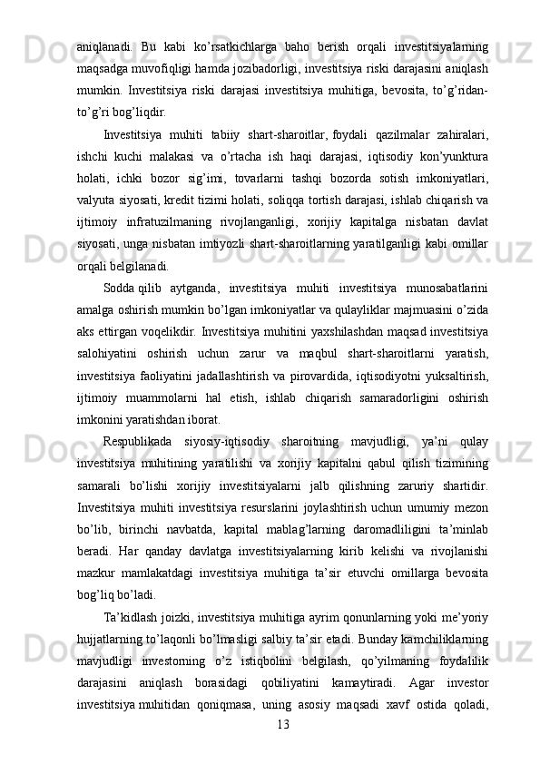 aniqlanadi.   Bu   kabi   ko’rsatkichlarga   baho   berish   orqali   investitsiyalarning
maqsadga muvofiqligi hamda jozibadorligi, investitsiya riski darajasini aniqlash
mumkin.   Investitsiya   riski   darajasi   investitsiya   muhitiga,   bevosita,   to’g’ridan-
to’g’ri bog’liqdir.
Investitsiya   muhiti   tabiiy   shart-sharoitlar,   foydali   qazilmalar   zahiralari,
ishchi   kuchi   malakasi   va   o’rtacha   ish   haqi   darajasi,   iqtisodiy   kon’yunktura
holati,   ichki   bozor   sig’imi,   tovarlarni   tashqi   bozorda   sotish   imkoniyatlari,
valyuta siyosati, kredit tizimi holati, soliqqa tortish darajasi, ishlab chiqarish va
ijtimoiy   infratuzilmaning   rivojlanganligi,   xorijiy   kapitalga   nisbatan   davlat
siyosati, unga nisbatan imtiyozli shart-sharoitlarning yaratilganligi kabi  omillar
orqali belgilanadi.
Sodda   qilib   aytganda,   investitsiya   muhiti   investitsiya   munosabatlarini
amalga oshirish mumkin bo’lgan imkoniyatlar va qulayliklar majmuasini o’zida
aks ettirgan voqelikdir. Investitsiya muhitini yaxshilashdan maqsad investitsiya
salohiyatini   oshirish   uchun   zarur   va   maqbul   shart-sharoitlarni   yaratish,
investitsiya   faoliyatini   jadallashtirish   va   pirovardida,   iqtisodiyotni   yuksaltirish,
ijtimoiy   muammolarni   hal   etish,   ishlab   chiqarish   samaradorligini   oshirish
imkonini yaratishdan iborat.
Respublikada   siyosiy-iqtisodiy   sharoitning   mavjudligi,   ya’ni   qulay
investitsiya   muhitining   yaratilishi   va   xorijiy   kapitalni   qabul   qilish   tizimining
samarali   bo’lishi   xorijiy   investitsiyalarni   jalb   qilishning   zaruriy   shartidir.
Investitsiya   muhiti   investitsiya   resurslarini   joylashtirish   uchun   umumiy   mezon
bo’lib,   birinchi   navbatda,   kapital   mablag’larning   daromadliligini   ta’minlab
beradi.   Har   qanday   davlatga   investitsiyalarning   kirib   kelishi   va   rivojlanishi
mazkur   mamlakatdagi   investitsiya   muhitiga   ta’sir   etuvchi   omillarga   bevosita
bog’liq bo’ladi.
Ta’kidlash joizki, investitsiya muhitiga ayrim qonunlarning yoki me’yoriy
hujjatlarning to’laqonli bo’lmasligi salbiy ta’sir etadi. Bunday kamchiliklarning
mavjudligi   investorning   o’z   istiqbolini   belgilash,   qo’yilmaning   foydalilik
darajasini   aniqlash   borasidagi   qobiliyatini   kamaytiradi.   Agar   investor
investitsiya   muhitidan   qoniqmasa,   uning   asosiy   maqsadi   xavf   ostida   qoladi,
13