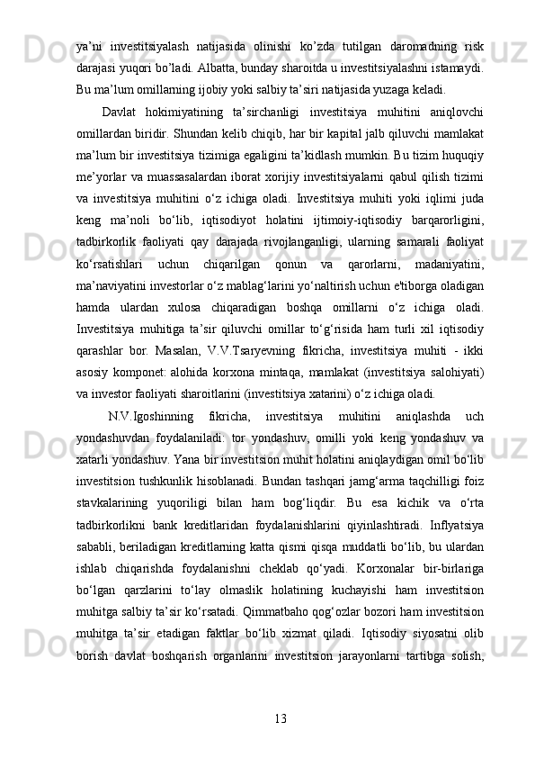 ya’ni   investitsiyalash   natijasida   olinishi   ko’zda   tutilgan   daromadning   risk
darajasi yuqori bo’ladi. Albatta, bunday sharoitda u investitsiyalashni istamaydi.
Bu ma’lum omillarning ijobiy yoki salbiy ta’siri natijasida yuzaga keladi.
Davlat   hokimiyatining   ta’sirchanligi   investitsiya   muhitini   aniqlovchi
omillardan biridir. Shundan kelib chiqib, har bir kapital jalb qiluvchi mamlakat
ma’lum bir investitsiya tizimiga egaligini ta’kidlash mumkin. Bu tizim huquqiy
me’yorlar   va   muassasalardan   iborat   xorijiy   investitsiyalarni   qabul   qilish   tizimi
va   investitsiya   muhitini   o‘z   ichiga   oladi.   Investitsiya   muhiti   yoki   iqlimi   juda
keng   ma’noli   bo‘lib,   iqtisodiyot   holatini   ijtimoiy-iqtisodiy   barqarorligini,
tadbirkorlik   faoliyati   qay   darajada   rivojlanganligi,   ularning   samarali   faoliyat
ko‘rsatishlari   uchun   chiqarilgan   qonun   va   qarorlarni,   madaniyatini,
ma’naviyatini investorlar o‘z mablag‘larini yo‘naltirish uchun e'tiborga oladigan
hamda   ulardan   xulosa   chiqaradigan   boshqa   omillarni   o‘z   ichiga   oladi.
Investitsiya   muhitiga   ta’sir   qiluvchi   omillar   to‘g‘risida   ham   turli   xil   iqtisodiy
qarashlar   bor.   Masalan,   V.V.Tsaryevning   fikricha,   investitsiya   muhiti   -   ikki
asosiy   komponet:   alohida   korxona   mintaqa,   mamlakat   (investitsiya   salohiyati)
va investor faoliyati sharoitlarini (investitsiya xatarini) o‘z ichiga oladi.
N.V.Igoshinning   fikricha,   investitsiya   muhitini   aniqlashda   uch
yondashuvdan   foydalaniladi:   tor   yondashuv,   omilli   yoki   keng   yondashuv   va
xatarli yondashuv. Yana bir investitsion muhit holatini aniqlaydigan omil bo‘lib
investitsion  tushkunlik  hisoblanadi.  Bundan  tashqari   jamg‘arma  taqchilligi   foiz
stavkalarining   yuqoriligi   bilan   ham   bog‘liqdir.   Bu   esa   kichik   va   o‘rta
tadbirkorlikni   bank   kreditlaridan   foydalanishlarini   qiyinlashtiradi.   Inflyatsiya
sababli, beriladigan kreditlarning katta  qismi  qisqa muddatli  bo‘lib, bu ulardan
ishlab   chiqarishda   foydalanishni   cheklab   qo‘yadi.   Korxonalar   bir-birlariga
bo‘lgan   qarzlarini   to‘lay   olmaslik   holatining   kuchayishi   ham   investitsion
muhitga salbiy ta’sir ko‘rsatadi. Qimmatbaho qog‘ozlar bozori ham investitsion
muhitga   ta’sir   etadigan   faktlar   bo‘lib   xizmat   qiladi.   Iqtisodiy   siyosatni   olib
borish   davlat   boshqarish   organlarini   investitsion   jarayonlarni   tartibga   solish,
13 