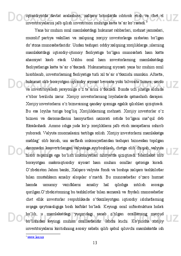 iqtisodiyotda   davlat   aralashuvi,   xalqaro   bitimlarda   ishtirok   etish   va   chet   el
investitsiyalarini jalb qilish investitsion muhitga katta ta’sir ko‘rsatadi. 3
Yana bir muhim omil mamlakatdagi hukumat rahbarlari, mehnat jamoalari,
muxolif   partiya   vakillari   va   xalqning   xorijiy   investorlarga   nisbatan   bo‘lgan
do‘stona munosabatlaridir. Undan tashqari   oddiy xalqning xorijliklarga ,ularning
mamlakatdagi   iqtisodiy-ijtimoiy   faoliyatiga   bo‘lgan   munosabati   ham   katta
ahamiyat   kasb   etadi.   Ushbu   omil   ham   investorlarning   mamlakatdagi
faoliyatlariga katta ta’sir o‘tkazadi. Hukumatning siyosati yana bir muhim omil
hisoblanib, investorlarning faoliyatiga turli xil ta’sir o‘tkazishi mumkin. Albatta,
hukumat olib borayotgan iqtisodiy siyosat bevosita yoki bilvosita biznes, savdo
va investitsiyalash jarayoniga o‘z ta’sirini o‘tkazadi. Bunda uch jihatga alohida
e’tibor   berilishi   zarur.   Xorijiy   investorlarning   loyihalarda   qatnashish   darajasi.
Xorijiy investorlarni o‘z biznesining qanday qismiga egalik qilishlari qiziqtiradi.
Bu   esa   loyiha   turiga   bog‘liq.   Xorijliklarning   mehnati.   Xorijiy   investorlar   o‘z
biznesi   va   daromadlarini   hamyurtlari   nazorati   ostida   bo‘lgani   ma"qul   deb
fikralashadi.   Ammo   ishga   juda   ko‘p   xorijliklarni   jalb   etish   xarajatlarni   oshirib
yuboradi. Valyuta muomalasini tartibga solish. Xorijiy investorlarni mamlakatga
mablag‘   olib   kirish,   uni   sarflash   imkoniyatlaridan   tashqari   biznesdan   topilgan
daromadni  konvertirlangan valyutaga ayirboshlash, chetga olib chiqish, valyuta
hisob   raqamiga   ega   bo‘lish   imkoniyatlari   nihoyatda   qiziqtiradi.   Mamlakat   olib
borayotgan   makroiqtisodiy   siyosat   ham   muhim   omillar   qatoriga   kiradi.
O‘zbekiston  Jahon  banki, Xalqaro valyuta fondi  va  boshqa xalqaro tashkilotlar
bilan   mustahkam   amaliy   aloqalar   o‘rnatdi.   Bu   munosabatlar   o‘zaro   hurmat
hamda   umumiy   vazifalarni   amaliy   hal   qilishga   intilish   asosiga
qurilgan.O‘zbekistonning bu tashkilotlar bilan samarali va foydali munosabatlar
chet   ellik   investorlar   respublikada   o‘tkazilayotgan   iqtisodiy   islohatlarning
orqaga   qaytmasligiga   bosh   kafolat   bo‘ladi.   Keyingi   omil   infrastruktura   holati
bo‘lib,   u   mamlakatdagi   yuqoridagi   sanab   o‘tilgan   omillarning   mavjud
bo‘lishidan   keyingi   muhim   omillardandir.   Ishchi   kuchi.   Ko‘pincha   xorijiy
investitsiyalarni   kiritishning   asosiy   sababi   qilib   qabul   qiluvchi   mamlakatda   ish
3
  www.lex.uz  
13