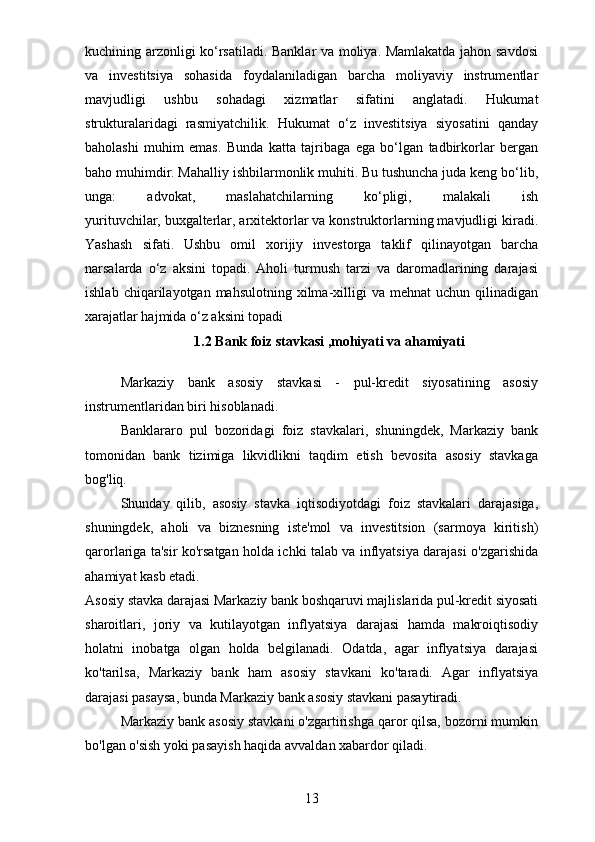 kuchining arzonligi ko‘rsatiladi. Banklar va moliya. Mamlakatda jahon savdosi
va   investitsiya   sohasida   foydalaniladigan   barcha   moliyaviy   instrumentlar
mavjudligi   ushbu   sohadagi   xizmatlar   sifatini   anglatadi.   Hukumat
strukturalaridagi   rasmiyatchilik.   Hukumat   o‘z   investitsiya   siyosatini   qanday
baholashi   muhim   emas.   Bunda   katta   tajribaga   ega   bo‘lgan   tadbirkorlar   bergan
baho muhimdir. Mahalliy ishbilarmonlik muhiti. Bu tushuncha juda keng bo‘lib,
unga:   advokat,   maslahatchilarning   ko‘pligi,   malakali   ish
yurituvchilar,   buxgalterlar, arxitektorlar va konstruktorlarning mavjudligi kiradi.
Yashash   sifati.   Ushbu   omil   xorijiy   investorga   taklif   qilinayotgan   barcha
narsalarda   o‘z   aksini   topadi.   Aholi   turmush   tarzi   va   daromadlarining   darajasi
ishlab  chiqarilayotgan  mahsulotning   xilma-xilligi   va  mehnat   uchun  qilinadigan
xarajatlar hajmida o‘z aksini topadi
1.2 Bank foiz stavkasi ,mohiyati va ahamiyati
Markaziy   bank   asosiy   stavkasi   -   pul-kredit   siyosatining   asosiy
instrumentlaridan biri hisoblanadi.
Banklararo   pul   bozoridagi   foiz   stavkalari,   shuningdek,   Markaziy   bank
tomonidan   bank   tizimiga   likvidlikni   taqdim   etish   bevosita   asosiy   stavkaga
bog'liq.
Shunday   qilib,   asosiy   stavka   iqtisodiyotdagi   foiz   stavkalari   darajasiga,
shuningdek,   aholi   va   biznesning   iste'mol   va   investitsion   (sarmoya   kiritish)
qarorlariga ta'sir ko'rsatgan holda ichki talab va inflyatsiya darajasi o'zgarishida
ahamiyat kasb etadi.
Asosiy stavka darajasi Markaziy bank boshqaruvi majlislarida pul-kredit siyosati
sharoitlari,   joriy   va   kutilayotgan   inflyatsiya   darajasi   hamda   makroiqtisodiy
holatni   inobatga   olgan   holda   belgilanadi.   Odatda,   agar   inflyatsiya   darajasi
ko'tarilsa,   Markaziy   bank   ham   asosiy   stavkani   ko'taradi.   Agar   inflyatsiya
darajasi pasaysa, bunda Markaziy bank asosiy stavkani pasaytiradi.
Markaziy bank asosiy stavkani o'zgartirishga qaror qilsa, bozorni mumkin
bo'lgan o'sish yoki pasayish haqida avvaldan xabardor qiladi.
13 