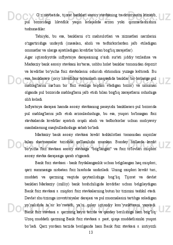 O`z   navbatida, tijorat  banklari  asosiy  stavkaning  traektoriyasini  kuzatib,
pul   bozoridagi   likvidlik   yaqin   kelajakda   arzon   yoki   qimmatlashishini
tushunadilar.
Tabiiyki,   bu   esa,   banklarni   o'z   mahsulotlari   va   xizmatlari   narxlarini
o'zgartirishga   undaydi   (masalan,   aholi   va   tadbirkorlardan   jalb   etiladigan
omonatlar va ularga ajratiladigan kreditlar bilan bog'liq xarajatlar).
Agar   iqtisodiyotda   inflyatsiya   darajasining   o'sish   sur'ati   jiddiy   tezlashsa   va
Markaziy bank asosiy stavkani ko'tarsa, ushbu holat banklar tomonidan depozit
va   kreditlar   bo'yicha   foiz   stavkalarini   oshirish   ehtimolini   yuzaga   keltiradi.   Bu
esa, banklararo (joriy likvidlikni ta'minlash maqsadida  banklar  bir-birlariga pul
mablag'larini   ma'lum   bir   foiz   evaziga   taqdim   etadigan   bozor)   va   umuman
olganda pul bozorida mablag'larni jalb etish bilan bog'liq xarajatlarni oshishiga
olib keladi.
Inflyatsiya darajasi hamda asosiy stavkaning pasayishi  banklararo pul bozorida
pul   mablag'larini   jalb   etish   arzonlashishiga,   bu   esa,   yuqori   bo'lmagan   foiz
stavkalarida   kreditlar   ajratish   orqali   aholi   va   tadbirkorlar   uchun   moliyaviy
manbalarning maqbullashishiga sabab bo'ladi.
Markaziy   bank   asosiy   stavkasi   kredit   tashkilotlari   tomonidan   mijozlar
bilan   shartnomalar   tuzishda   qo'llanilishi   mumkin.   Bunday   hollarda   kredit
bo'yicha   foiz   stavkasi   asosiy   stavkaga   "bog'langan"   va   foiz   to'lovlari   miqdori
asosiy stavka darajasiga qarab o'zgaradi.
Bank foiz stavkasi   -   bank foydalanganlik uchun belgilangan haq miqdori;
qarz   summasiga   nisbatan   foiz   hisobida   undiriladi.   Uning   miqdori   kredit   turi,
muddati   va   qarzning   vaqtida   qaytarilishiga   bog liq.   Tijorat   va   davlatʻ
banklari   Markaziy   (milliy)   bank   boshchiligida   kreditlar   uchun   belgilaydigan
Bank foiz stavkasi s. miqdori foiz stavkalarning butun bir tizimini tashkil etadi.
Davlat shu tizimga investitsiyalar darajasi va pul muomalasini tartibga soladigan
yo nalishda   ta sir   ko rsatadi,   ya ni   qulay   iqtisodiy   kon yunkturani   yaratadi.	
ʻ ʼ ʻ ʼ ʼ
Bank  foiz  stavkasi   s.  qarzning  kaysi  tarzda  va qanday  berilishiga  ham  bog liq.	
ʻ
Uzoq muddatli qarzning Bank foiz stavkasi  s. past, qisqa muddatlisiniki yuqori
bo ladi.   Qarz   yordam   tarzida   berilganda   ham   Bank   foiz   stavkasi   s.   imtiyozli	
ʻ
13