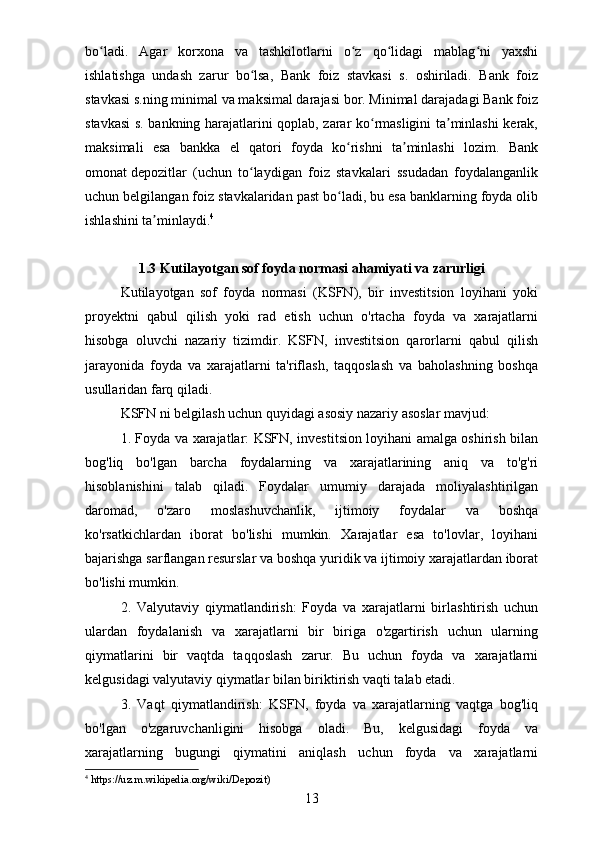 bo ladi.   Agar   korxona   va   tashkilotlarni   o z   qo lidagi   mablag ni   yaxshiʻ ʻ ʻ ʻ
ishlatishga   undash   zarur   bo lsa,   Bank   foiz   stavkasi   s.   oshiriladi.   Bank   foiz	
ʻ
stavkasi s.ning minimal va maksimal darajasi bor. Minimal darajadagi Bank foiz
stavkasi s. bankning harajatlarini qoplab, zarar ko rmasligini ta minlashi kerak,	
ʻ ʼ
maksimali   esa   bankka   el   qatori   foyda   ko rishni   ta minlashi   lozim.   Bank	
ʻ ʼ
omonat   depozitlar   (uchun   to laydigan   foiz   stavkalari   ssudadan   foydalanganlik	
ʻ
uchun belgilangan foiz stavkalaridan past bo ladi, bu esa banklarning foyda olib	
ʻ
ishlashini ta minlaydi.	
ʼ 4
1.3 Kutilayotgan sof foyda normasi ahamiyati va zarurligi
Kutilayotgan   sof   foyda   normasi   (KSFN),   bir   investitsion   loyihani   yoki
proyektni   qabul   qilish   yoki   rad   etish   uchun   o'rtacha   foyda   va   xarajatlarni
hisobga   oluvchi   nazariy   tizimdir.   KSFN,   investitsion   qarorlarni   qabul   qilish
jarayonida   foyda   va   xarajatlarni   ta'riflash,   taqqoslash   va   baholashning   boshqa
usullaridan farq qiladi.
KSFN ni belgilash uchun quyidagi asosiy nazariy asoslar mavjud:
1. Foyda va xarajatlar: KSFN, investitsion loyihani amalga oshirish bilan
bog'liq   bo'lgan   barcha   foydalarning   va   xarajatlarining   aniq   va   to'g'ri
hisoblanishini   talab   qiladi.   Foydalar   umumiy   darajada   moliyalashtirilgan
daromad,   o'zaro   moslashuvchanlik,   ijtimoiy   foydalar   va   boshqa
ko'rsatkichlardan   iborat   bo'lishi   mumkin.   Xarajatlar   esa   to'lovlar,   loyihani
bajarishga sarflangan resurslar va boshqa yuridik va ijtimoiy xarajatlardan iborat
bo'lishi mumkin.
2.   Valyutaviy   qiymatlandirish:   Foyda   va   xarajatlarni   birlashtirish   uchun
ulardan   foydalanish   va   xarajatlarni   bir   biriga   o'zgartirish   uchun   ularning
qiymatlarini   bir   vaqtda   taqqoslash   zarur.   Bu   uchun   foyda   va   xarajatlarni
kelgusidagi valyutaviy qiymatlar bilan biriktirish vaqti talab etadi.
3.   Vaqt   qiymatlandirish:   KSFN,   foyda   va   xarajatlarning   vaqtga   bog'liq
bo'lgan   o'zgaruvchanligini   hisobga   oladi.   Bu,   kelgusidagi   foyda   va
xarajatlarning   bugungi   qiymatini   aniqlash   uchun   foyda   va   xarajatlarni
4
  https://uz.m.wikipedia.org/wiki/Depozit)  
13
