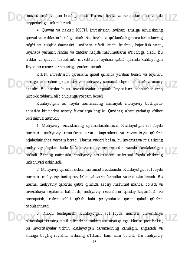 moslashtirish   vaqtini   hisobga   oladi.   Bu   esa   foyda   va   xarajatlarni   bir   vaqtda
taqqoslashga imkon beradi.
4.   Quvvat   va   risklar:   KSFN,   investitsion   loyihani   amalga   oshirishning
quvvat va risklarini hisobga oladi. Bu, loyihada qo'llaniladigan ma'lumotlarning
to'g'ri   va   aniqlik   darajasini,   loyihada   sifatli   ishchi   kuchini,   bajarilish   vaqti,
loyihada   yashirin   risklar   va   xatolar   haqida   ma'lumotlarni   o'z   ichiga   oladi.   Bu
risklar   va   quvvat   hisoblanib,   investitsion   loyihani   qabul   qilishda   kutilayotgan
foyda normasini ta'minlashga yordam beradi.
KSFN,   investitsion   qarorlarni   qabul   qilishda   yordam   beradi   va   loyihani
amalga   oshirishning   iqtisodiy   va   moliyaviy   samaradorligini   baholashda   asosiy
asosdir.   Bu   asoslar   bilan   investitsiyalar   o'rganib,   loyihalarni   baholashda   aniq
hisob-kitoblarni olib chiqishga yordam beradi.
Kutilayotgan   sof   foyda   normasining   ahamiyati   moliyaviy   boshqaruv
sohasida   bir   nechta   asosiy   faktorlarga   bog'liq.   Quyidagi   ahamiyatlariga   e'tibor
berishimiz mumkin:
1.   Moliyaviy   resurslarning   optimallashtirilishi:   Kutilayotgan   sof   foyda
normasi,   moliyaviy   resurslarni   o'zaro   taqsimlash   va   investitsiya   qilishni
rejalashtirishda yordam beradi. Norma yuqori bo'lsa, bu investitsiya rejalarining
moliyaviy   foydasi   katta   bo'ladi   va   moliyaviy   resurslar   yaxshi   foydalanilgan
bo'ladi.   Buning   natijasida,   moliyaviy   resurslardan   maksimal   foyda   olishning
imkoniyati oshiriladi.
2. Moliyaviy qarorlar uchun ma'lumot asoslanishi: Kutilayotgan sof foyda
normasi,   moliyaviy   boshqaruvchilar   uchun   ma'lumotlar   va   analizlar   beradi.   Bu
norma,   moliyaviy   qarorlar   qabul   qilishda   asosiy   ma'lumot   manbai   bo'ladi   va
investitsiya   rejalarini   baholash,   moliyaviy   resurslarni   qanday   taqsimlash   va
boshqarish,   riskni   tahlil   qilish   kabi   jarayonlarda   qaror   qabul   qilishni
osonlashtiradi.
3.   Riskni   boshqarish:   Kutilayotgan   sof   foyda   normasi,   investitsiya
o'rtasidagi riskning tahlil qilinishida muhim ahamiyatga ega. Norma past bo'lsa,
bu   investitsiyalar   uchun   kutilayotgan   daromadning   kamligini   anglatadi   va
shunga   bog'liq   ravishda   riskning   o'lchami   ham   kam   bo'ladi.   Bu   moliyaviy
13