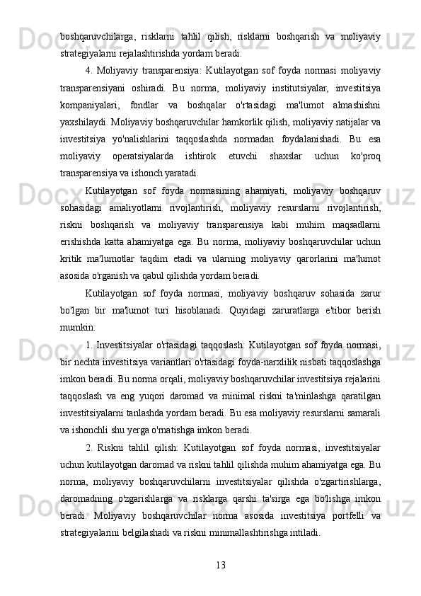 boshqaruvchilarga,   risklarni   tahlil   qilish,   risklarni   boshqarish   va   moliyaviy
strategiyalarni rejalashtirishda yordam beradi.
4.   Moliyaviy   transparensiya:   Kutilayotgan   sof   foyda   normasi   moliyaviy
transparensiyani   oshiradi.   Bu   norma,   moliyaviy   institutsiyalar,   investitsiya
kompaniyalari,   fondlar   va   boshqalar   o'rtasidagi   ma'lumot   almashishni
yaxshilaydi. Moliyaviy boshqaruvchilar hamkorlik qilish, moliyaviy natijalar va
investitsiya   yo'nalishlarini   taqqoslashda   normadan   foydalanishadi.   Bu   esa
moliyaviy   operatsiyalarda   ishtirok   etuvchi   shaxslar   uchun   ko'proq
transparensiya va ishonch yaratadi.
Kutilayotgan   sof   foyda   normasining   ahamiyati,   moliyaviy   boshqaruv
sohasidagi   amaliyotlarni   rivojlantirish,   moliyaviy   resurslarni   rivojlantirish,
riskni   boshqarish   va   moliyaviy   transparensiya   kabi   muhim   maqsadlarni
erishishda   katta   ahamiyatga   ega.   Bu   norma,   moliyaviy   boshqaruvchilar   uchun
kritik   ma'lumotlar   taqdim   etadi   va   ularning   moliyaviy   qarorlarini   ma'lumot
asosida o'rganish va qabul qilishda yordam beradi.
Kutilayotgan   sof   foyda   normasi,   moliyaviy   boshqaruv   sohasida   zarur
bo'lgan   bir   ma'lumot   turi   hisoblanadi.   Quyidagi   zaruratlarga   e'tibor   berish
mumkin:
1.   Investitsiyalar   o'rtasidagi   taqqoslash:   Kutilayotgan   sof   foyda   normasi,
bir nechta investitsiya variantlari o'rtasidagi foyda-narxlilik nisbati taqqoslashga
imkon beradi. Bu norma orqali, moliyaviy boshqaruvchilar investitsiya rejalarini
taqqoslash   va   eng   yuqori   daromad   va   minimal   riskni   ta'minlashga   qaratilgan
investitsiyalarni tanlashda yordam beradi. Bu esa moliyaviy resurslarni samarali
va ishonchli shu yerga o'rnatishga imkon beradi.
2.   Riskni   tahlil   qilish:   Kutilayotgan   sof   foyda   normasi,   investitsiyalar
uchun kutilayotgan daromad va riskni tahlil qilishda muhim ahamiyatga ega. Bu
norma,   moliyaviy   boshqaruvchilarni   investitsiyalar   qilishda   o'zgartirishlarga,
daromadning   o'zgarishlarga   va   risklarga   qarshi   ta'sirga   ega   bo'lishga   imkon
beradi.   Moliyaviy   boshqaruvchilar   norma   asosida   investitsiya   portfelli   va
strategiyalarini belgilashadi va riskni minimallashtirishga intiladi.
13
