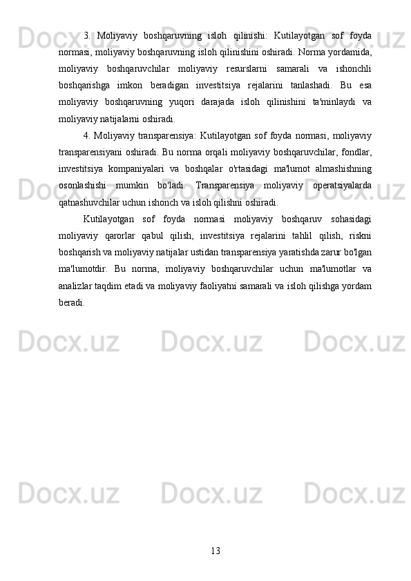 3.   Moliyaviy   boshqaruvning   isloh   qilinishi:   Kutilayotgan   sof   foyda
normasi, moliyaviy boshqaruvning isloh qilinishini oshiradi. Norma yordamida,
moliyaviy   boshqaruvchilar   moliyaviy   resurslarni   samarali   va   ishonchli
boshqarishga   imkon   beradigan   investitsiya   rejalarini   tanlashadi.   Bu   esa
moliyaviy   boshqaruvning   yuqori   darajada   isloh   qilinishini   ta'minlaydi   va
moliyaviy natijalarni oshiradi.
4.   Moliyaviy   transparensiya:   Kutilayotgan   sof   foyda   normasi,   moliyaviy
transparensiyani  oshiradi. Bu norma orqali  moliyaviy boshqaruvchilar, fondlar,
investitsiya   kompaniyalari   va   boshqalar   o'rtasidagi   ma'lumot   almashishning
osonlashishi   mumkin   bo'ladi.   Transparensiya   moliyaviy   operatsiyalarda
qatnashuvchilar uchun ishonch va isloh qilishni oshiradi.
Kutilayotgan   sof   foyda   normasi   moliyaviy   boshqaruv   sohasidagi
moliyaviy   qarorlar   qabul   qilish,   investitsiya   rejalarini   tahlil   qilish,   riskni
boshqarish va moliyaviy natijalar ustidan transparensiya yaratishda zarur bo'lgan
ma'lumotdir.   Bu   norma,   moliyaviy   boshqaruvchilar   uchun   ma'lumotlar   va
analizlar taqdim etadi va moliyaviy faoliyatni samarali va isloh qilishga yordam
beradi.
13 