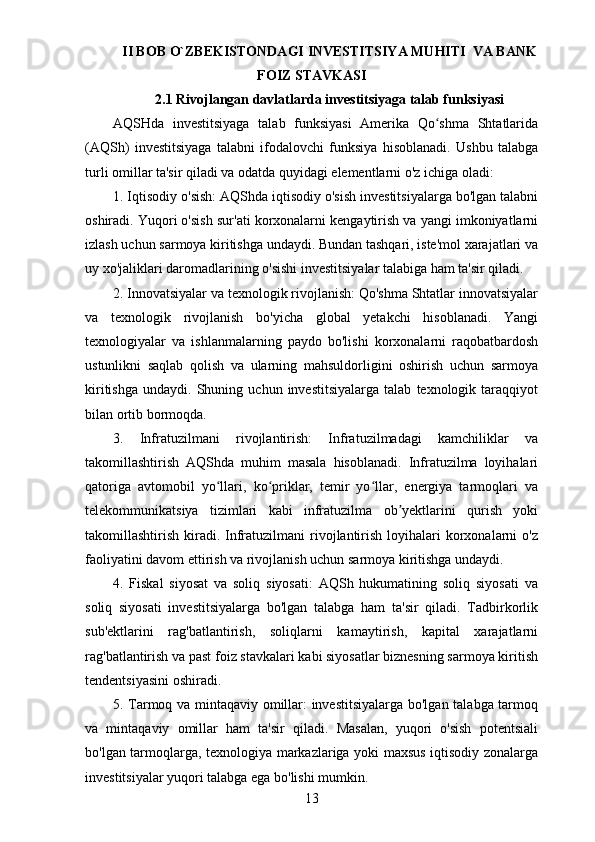 II BOB O`ZBEKISTONDAGI INVESTITSIYA MUHITI  VA BANK
FOIZ STAVKASI
2.1 Rivojlangan davlatlarda investitsiyaga talab funksiyasi  
AQSHda   investitsiyaga   talab   funksiyasi   Amerika   Qo shma   Shtatlaridaʻ
(AQSh)   investitsiyaga   talabni   ifodalovchi   funksiya   hisoblanadi.   Ushbu   talabga
turli omillar ta'sir qiladi va odatda quyidagi elementlarni o'z ichiga oladi:
1. Iqtisodiy o'sish: AQShda iqtisodiy o'sish investitsiyalarga bo'lgan talabni
oshiradi. Yuqori o'sish sur'ati korxonalarni kengaytirish va yangi imkoniyatlarni
izlash uchun sarmoya kiritishga undaydi. Bundan tashqari, iste'mol xarajatlari va
uy xo'jaliklari daromadlarining o'sishi investitsiyalar talabiga ham ta'sir qiladi.
2. Innovatsiyalar va texnologik rivojlanish: Qo'shma Shtatlar innovatsiyalar
va   texnologik   rivojlanish   bo'yicha   global   yetakchi   hisoblanadi.   Yangi
texnologiyalar   va   ishlanmalarning   paydo   bo'lishi   korxonalarni   raqobatbardosh
ustunlikni   saqlab   qolish   va   ularning   mahsuldorligini   oshirish   uchun   sarmoya
kiritishga   undaydi.   Shuning  uchun   investitsiyalarga   talab   texnologik  taraqqiyot
bilan ortib bormoqda.
3.   Infratuzilmani   rivojlantirish:   Infratuzilmadagi   kamchiliklar   va
takomillashtirish   AQShda   muhim   masala   hisoblanadi.   Infratuzilma   loyihalari
qatoriga   avtomobil   yo llari,   ko priklar,   temir   yo llar,   energiya   tarmoqlari   va	
ʻ ʻ ʻ
telekommunikatsiya   tizimlari   kabi   infratuzilma   ob yektlarini   qurish   yoki	
ʼ
takomillashtirish  kiradi.  Infratuzilmani   rivojlantirish  loyihalari   korxonalarni   o'z
faoliyatini davom ettirish va rivojlanish uchun sarmoya kiritishga undaydi.
4.   Fiskal   siyosat   va   soliq   siyosati:   AQSh   hukumatining   soliq   siyosati   va
soliq   siyosati   investitsiyalarga   bo'lgan   talabga   ham   ta'sir   qiladi.   Tadbirkorlik
sub'ektlarini   rag'batlantirish,   soliqlarni   kamaytirish,   kapital   xarajatlarni
rag'batlantirish va past foiz stavkalari kabi siyosatlar biznesning sarmoya kiritish
tendentsiyasini oshiradi.
5. Tarmoq va mintaqaviy omillar: investitsiyalarga bo'lgan talabga tarmoq
va   mintaqaviy   omillar   ham   ta'sir   qiladi.   Masalan,   yuqori   o'sish   potentsiali
bo'lgan tarmoqlarga, texnologiya markazlariga yoki maxsus iqtisodiy zonalarga
investitsiyalar yuqori talabga ega bo'lishi mumkin.
13