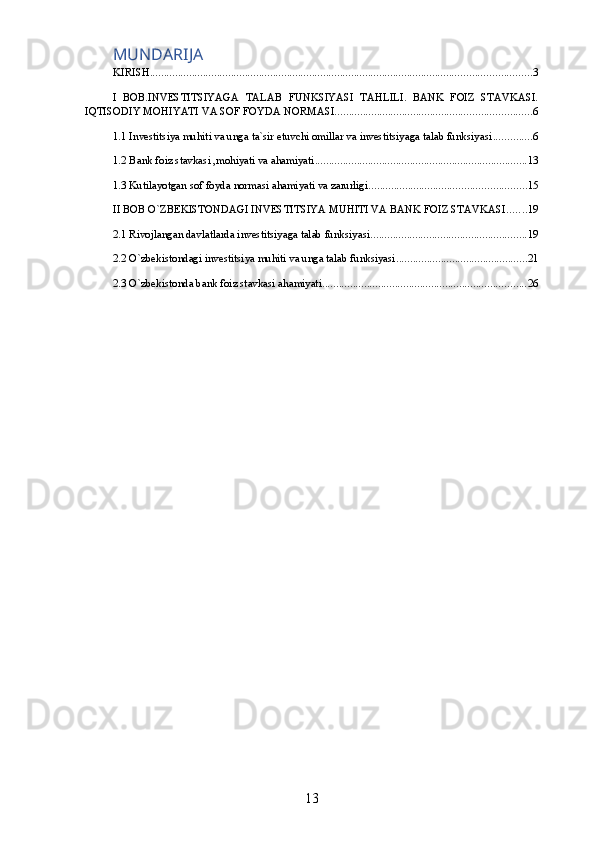 MUNDARIJA
KIRISH ........................................................................................................................................ 3
I   BOB.INVESTITSIYAGA   TALAB   FUNKSIYASI   TAHLILI.   BANK   FOIZ   STAVKASI.
IQTISODIY MOHIYATI VA SOF FOYDA NORMASI. ..................................................................... 6
1.1 Investitsiya muhiti va unga ta`sir etuvchi omillar va investitsiyaga talab funksiyasi .............. 6
1.2 Bank foiz stavkasi ,mohiyati va ahamiyati ............................................................................ 13
1.3 Kutilayotgan sof foyda normasi ahamiyati va zarurligi ........................................................ 15
II BOB O`ZBEKISTONDAGI INVESTITSIYA MUHITI VA BANK FOIZ STAVKASI ....... 19
2.1 Rivojlangan davlatlarda investitsiyaga talab funksiyasi ........................................................ 19
2.2 O`zbekistondagi investitsiya muhiti va unga talab funksiyasi ............................................... 21
2.3 O`zbekistonda bank foiz stavkasi ahamiyati ......................................................................... 26
13 