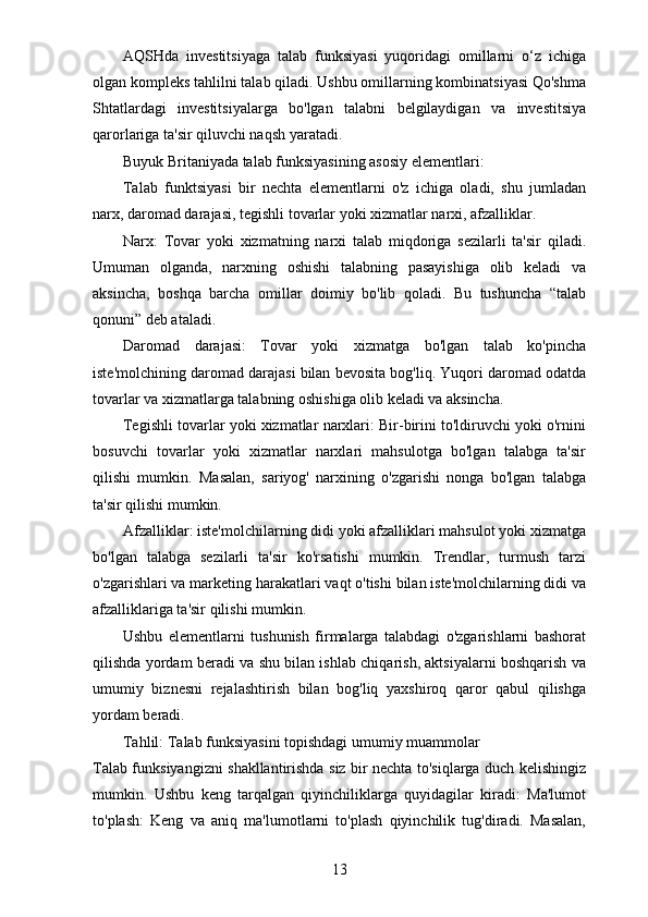 AQSHda   investitsiyaga   talab   funksiyasi   yuqoridagi   omillarni   o‘z   ichiga
olgan kompleks tahlilni talab qiladi. Ushbu omillarning kombinatsiyasi Qo'shma
Shtatlardagi   investitsiyalarga   bo'lgan   talabni   belgilaydigan   va   investitsiya
qarorlariga ta'sir qiluvchi naqsh yaratadi.
Buyuk Britaniyada talab funksiyasining asosiy elementlari:
Talab   funktsiyasi   bir   nechta   elementlarni   o'z   ichiga   oladi,   shu   jumladan
narx, daromad darajasi, tegishli tovarlar yoki xizmatlar narxi, afzalliklar.
Narx:   Tovar   yoki   xizmatning   narxi   talab   miqdoriga   sezilarli   ta'sir   qiladi.
Umuman   olganda,   narxning   oshishi   talabning   pasayishiga   olib   keladi   va
aksincha,   boshqa   barcha   omillar   doimiy   bo'lib   qoladi.   Bu   tushuncha   “talab
qonuni” deb ataladi.
Daromad   darajasi:   Tovar   yoki   xizmatga   bo'lgan   talab   ko'pincha
iste'molchining daromad darajasi bilan bevosita bog'liq. Yuqori daromad odatda
tovarlar va xizmatlarga talabning oshishiga olib keladi va aksincha.
Tegishli tovarlar yoki xizmatlar narxlari: Bir-birini to'ldiruvchi yoki o'rnini
bosuvchi   tovarlar   yoki   xizmatlar   narxlari   mahsulotga   bo'lgan   talabga   ta'sir
qilishi   mumkin.   Masalan,   sariyog'   narxining   o'zgarishi   nonga   bo'lgan   talabga
ta'sir qilishi mumkin.
Afzalliklar: iste'molchilarning didi yoki afzalliklari mahsulot yoki xizmatga
bo'lgan   talabga   sezilarli   ta'sir   ko'rsatishi   mumkin.   Trendlar,   turmush   tarzi
o'zgarishlari va marketing harakatlari vaqt o'tishi bilan iste'molchilarning didi va
afzalliklariga ta'sir qilishi mumkin.
Ushbu   elementlarni   tushunish   firmalarga   talabdagi   o'zgarishlarni   bashorat
qilishda yordam beradi va shu bilan ishlab chiqarish, aktsiyalarni boshqarish va
umumiy   biznesni   rejalashtirish   bilan   bog'liq   yaxshiroq   qaror   qabul   qilishga
yordam beradi.
Tahlil: Talab funksiyasini topishdagi umumiy muammolar
Talab funksiyangizni shakllantirishda siz bir nechta to'siqlarga duch kelishingiz
mumkin.   Ushbu   keng   tarqalgan   qiyinchiliklarga   quyidagilar   kiradi:   Ma'lumot
to'plash:   Keng   va   aniq   ma'lumotlarni   to'plash   qiyinchilik   tug'diradi.   Masalan,
13