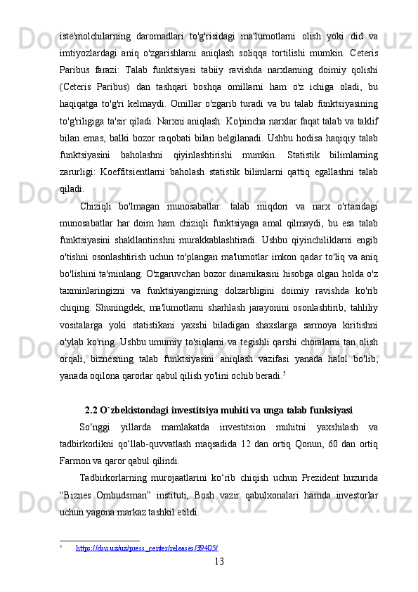 iste'molchilarning   daromadlari   to'g'risidagi   ma'lumotlarni   olish   yoki   did   va
imtiyozlardagi   aniq   o'zgarishlarni   aniqlash   soliqqa   tortilishi   mumkin.   Ceteris
Paribus   farazi:   Talab   funktsiyasi   tabiiy   ravishda   narxlarning   doimiy   qolishi
(Ceteris   Paribus)   dan   tashqari   boshqa   omillarni   ham   o'z   ichiga   oladi,   bu
haqiqatga   to'g'ri   kelmaydi.   Omillar   o'zgarib   turadi   va   bu   talab   funktsiyasining
to'g'riligiga ta'sir qiladi. Narxni aniqlash: Ko'pincha narxlar faqat talab va taklif
bilan   emas,   balki   bozor   raqobati   bilan   belgilanadi.   Ushbu   hodisa   haqiqiy   talab
funktsiyasini   baholashni   qiyinlashtirishi   mumkin.   Statistik   bilimlarning
zarurligi:   Koeffitsientlarni   baholash   statistik   bilimlarni   qattiq   egallashni   talab
qiladi.
Chiziqli   bo'lmagan   munosabatlar:   talab   miqdori   va   narx   o'rtasidagi
munosabatlar   har   doim   ham   chiziqli   funktsiyaga   amal   qilmaydi,   bu   esa   talab
funktsiyasini   shakllantirishni   murakkablashtiradi.   Ushbu   qiyinchiliklarni   engib
o'tishni  osonlashtirish uchun to'plangan ma'lumotlar imkon qadar  to'liq va aniq
bo'lishini ta'minlang. O'zgaruvchan bozor dinamikasini hisobga olgan holda o'z
taxminlaringizni   va   funktsiyangizning   dolzarbligini   doimiy   ravishda   ko'rib
chiqing.   Shuningdek,   ma'lumotlarni   sharhlash   jarayonini   osonlashtirib,   tahliliy
vositalarga   yoki   statistikani   yaxshi   biladigan   shaxslarga   sarmoya   kiritishni
o'ylab ko'ring. Ushbu umumiy to'siqlarni  va  tegishli  qarshi  choralarni  tan olish
orqali,   biznesning   talab   funktsiyasini   aniqlash   vazifasi   yanada   halol   bo'lib,
yanada oqilona qarorlar qabul qilish yo'lini ochib beradi. 5
2.2 O`zbekistondagi investitsiya muhiti va unga talab funksiyasi
So‘nggi   yillarda   mamlakatda   investitsion   muhitni   yaxshilash   va
tadbirkorlikni   qo‘llab-quvvatlash   maqsadida   12   dan   ortiq   Qonun,   60   dan   ortiq
Farmon va qaror qabul qilindi.
Tadbirkorlarning   murojaatlarini   ko‘rib   chiqish   uchun   Prezident   huzurida
“Biznes   Ombudsman”   instituti,   Bosh   vazir   qabulxonalari   hamda   investorlar
uchun yagona markaz tashkil etildi.
5
         https://cbu.uz/uz/press_center/releases/39405/  
13