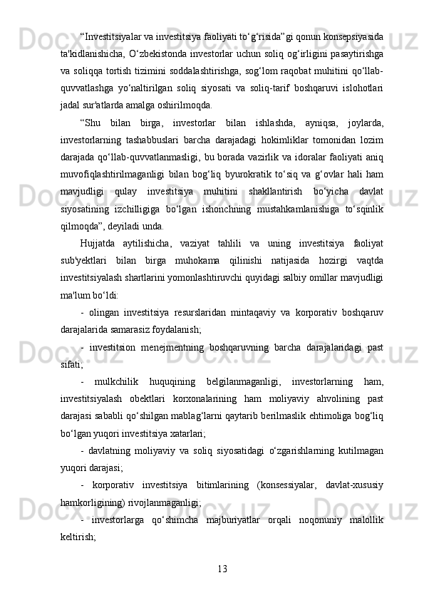 “Investitsiyalar va investitsiya faoliyati to‘g‘risida”gi qonun konsepsiyasida
ta'kidlanishicha, O‘zbekistonda investorlar  uchun soliq og‘irligini pasaytirishga
va  soliqqa  tortish  tizimini   soddalashtirishga,  sog‘lom  raqobat   muhitini   qo‘llab-
quvvatlashga   yo‘naltirilgan   soliq   siyosati   va   soliq-tarif   boshqaruvi   islohotlari
jadal sur'atlarda amalga oshirilmoqda.
“Shu   bilan   birga,   investorlar   bilan   ishlashda,   ayniqsa,   joylarda,
investorlarning   tashabbuslari   barcha   darajadagi   hokimliklar   tomonidan   lozim
darajada qo‘llab-quvvatlanmasligi,  bu borada  vazirlik va idoralar  faoliyati  aniq
muvofiqlashtirilmaganligi   bilan   bog‘liq   byurokratik   to‘siq   va   g‘ovlar   hali   ham
mavjudligi   qulay   investitsiya   muhitini   shakllantirish   bo‘yicha   davlat
siyosatining   izchilligiga   bo‘lgan   ishonchning   mustahkamlanishiga   to‘sqinlik
qilmoqda”, deyiladi unda.
Hujjatda   aytilishicha,   vaziyat   tahlili   va   uning   investitsiya   faoliyat
sub'yektlari   bilan   birga   muhokama   qilinishi   natijasida   hozirgi   vaqtda
investitsiyalash shartlarini yomonlashtiruvchi quyidagi salbiy omillar mavjudligi
ma'lum bo‘ldi:
-   olingan   investitsiya   resurslaridan   mintaqaviy   va   korporativ   boshqaruv
darajalarida samarasiz foydalanish;
-   investitsion   menejmentning   boshqaruvning   barcha   darajalaridagi   past
sifati;
-   mulkchilik   huquqining   belgilanmaganligi,   investorlarning   ham,
investitsiyalash   obektlari   korxonalarining   ham   moliyaviy   ahvolining   past
darajasi sababli qo‘shilgan mablag‘larni qaytarib berilmaslik ehtimoliga bog‘liq
bo‘lgan yuqori investitsiya xatarlari;
-   davlatning   moliyaviy   va   soliq   siyosatidagi   o‘zgarishlarning   kutilmagan
yuqori darajasi;
-   korporativ   investitsiya   bitimlarining   (konsessiyalar,   davlat-xususiy
hamkorligining) rivojlanmaganligi;
-   investorlarga   qo‘shimcha   majburiyatlar   orqali   noqonuniy   malollik
keltirish;
13