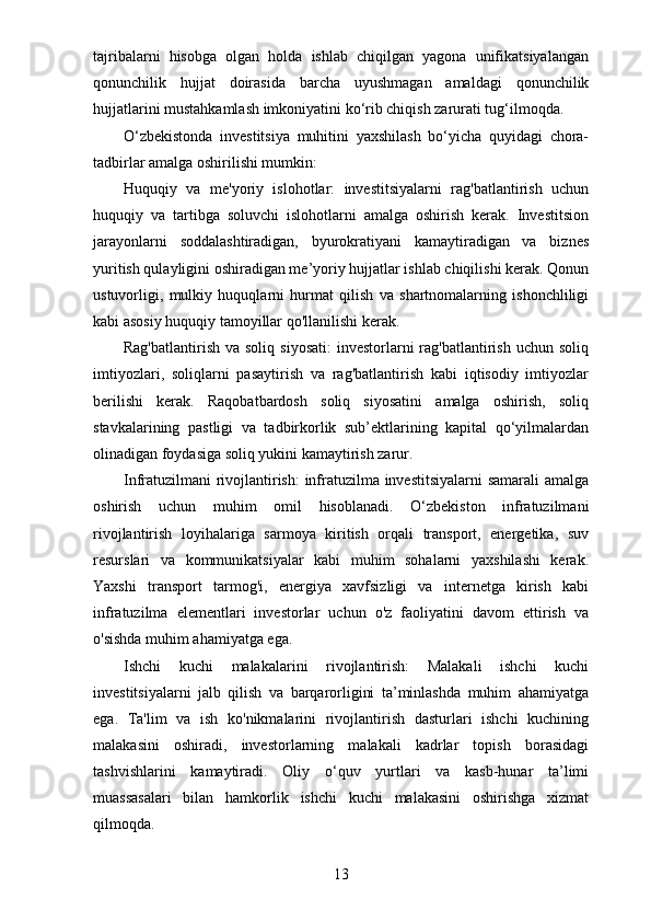 tajribalarni   hisobga   olgan   holda   ishlab   chiqilgan   yagona   unifikatsiyalangan
qonunchilik   hujjat   doirasida   barcha   uyushmagan   amaldagi   qonunchilik
hujjatlarini mustahkamlash imkoniyatini ko‘rib chiqish zarurati tug‘ilmoqda.
O‘zbekistonda   investitsiya   muhitini   yaxshilash   bo‘yicha   quyidagi   chora-
tadbirlar amalga oshirilishi mumkin:
Huquqiy   va   me'yoriy   islohotlar:   investitsiyalarni   rag'batlantirish   uchun
huquqiy   va   tartibga   soluvchi   islohotlarni   amalga   oshirish   kerak.   Investitsion
jarayonlarni   soddalashtiradigan,   byurokratiyani   kamaytiradigan   va   biznes
yuritish qulayligini oshiradigan me’yoriy hujjatlar ishlab chiqilishi kerak. Qonun
ustuvorligi,   mulkiy   huquqlarni   hurmat   qilish   va   shartnomalarning   ishonchliligi
kabi asosiy huquqiy tamoyillar qo'llanilishi kerak. 
Rag'batlantirish  va  soliq  siyosati:   investorlarni  rag'batlantirish  uchun soliq
imtiyozlari,   soliqlarni   pasaytirish   va   rag'batlantirish   kabi   iqtisodiy   imtiyozlar
berilishi   kerak.   Raqobatbardosh   soliq   siyosatini   amalga   oshirish,   soliq
stavkalarining   pastligi   va   tadbirkorlik   sub’ektlarining   kapital   qo‘yilmalardan
olinadigan foydasiga soliq yukini kamaytirish zarur.
Infratuzilmani rivojlantirish:  infratuzilma investitsiyalarni  samarali amalga
oshirish   uchun   muhim   omil   hisoblanadi.   O‘zbekiston   infratuzilmani
rivojlantirish   loyihalariga   sarmoya   kiritish   orqali   transport,   energetika,   suv
resurslari   va   kommunikatsiyalar   kabi   muhim   sohalarni   yaxshilashi   kerak.
Yaxshi   transport   tarmog'i,   energiya   xavfsizligi   va   internetga   kirish   kabi
infratuzilma   elementlari   investorlar   uchun   o'z   faoliyatini   davom   ettirish   va
o'sishda muhim ahamiyatga ega.
Ishchi   kuchi   malakalarini   rivojlantirish:   Malakali   ishchi   kuchi
investitsiyalarni   jalb   qilish   va   barqarorligini   ta’minlashda   muhim   ahamiyatga
ega.   Ta'lim   va   ish   ko'nikmalarini   rivojlantirish   dasturlari   ishchi   kuchining
malakasini   oshiradi,   investorlarning   malakali   kadrlar   topish   borasidagi
tashvishlarini   kamaytiradi.   Oliy   o‘quv   yurtlari   va   kasb-hunar   ta’limi
muassasalari   bilan   hamkorlik   ishchi   kuchi   malakasini   oshirishga   xizmat
qilmoqda.
13