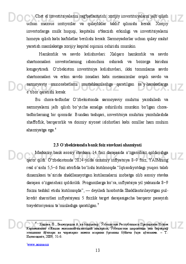 Chet el investitsiyalarini rag'batlantirish: xorijiy investitsiyalarni jalb qilish
uchun   maxsus   imtiyozlar   va   qulayliklar   taklif   qilinishi   kerak.   Xorijiy
investorlarga   mulk   huquqi,   kapitalni   o'tkazish   erkinligi   va   investitsiyalarni
himoya qilish kabi kafolatlar berilishi kerak. Sarmoyadorlar uchun qulay muhit
yaratish mamlakatga xorijiy kapital oqimini oshirishi mumkin.
  Hamkorlik   va   savdo   kelishuvlari:   Xalqaro   hamkorlik   va   savdo
shartnomalari   investorlarning   ishonchini   oshiradi   va   bozorga   kirishni
kengaytiradi.   O‘zbekiston   investitsiya   kelishuvlari,   ikki   tomonlama   savdo
shartnomalari   va   erkin   savdo   zonalari   kabi   mexanizmlar   orqali   savdo   va
sarmoyaviy   munosabatlarni   mustahkamlashga   qaratilgan   sa’y-harakatlarga
e’tibor qaratishi kerak.
Bu   chora-tadbirlar   O‘zbekistonda   sarmoyaviy   muhitni   yaxshilash   va
sarmoyalarni   jalb   qilish   bo‘yicha   amalga   oshirilishi   mumkin   bo‘lgan   chora-
tadbirlarning   bir   qismidir.   Bundan   tashqari,   investitsiya   muhitini   yaxshilashda
shaffoflik,   barqarorlik   va   doimiy   siyosat   islohotlari   kabi   omillar   ham   muhim
ahamiyatga ega. 6
2.3 O`zbekistonda bank foiz stavkasi ahamiyati
Markaziy   bank   asosiy   stavkani   14   foiz   darajasida   o‘zgarishsiz   qoldirishga
qaror qildi. O‘zbekistonda 2024-yilda umumiy inflyatsiya 8−9 foiz, YAIMning
real o‘sishi 5,5−6 foiz atrofida bo‘lishi kutilmoqda.“Iqtisodiyotdagi yuqori talab
dinamikasi   ta’sirida   shakllanayotgan   kutilamalarni   inobatga   olib   asosiy   stavka
darajasi o‘zgarishsiz qoldirildi. Prognozlarga ko‘ra, inflyatsiya yil yakunida 8−9
foizni tashkil etishi kutilmoqda”,   — deyiladi hisobotda.Shakllantirilayotgan pul-
kredit   sharoitlari   inflyatsiyani   5   foizlik   target   darajasigacha   barqaror   pasayish
trayektoriyasini ta’minlashga qaratilgan. 7
6
  *
 Ходиев. Б. , Бекмуродоа А. ва бошқалар.  Ўзбекистон Республикаси Президенти Ислом
Каримовнинг   «Жаҳон   молиявий-иқтисодий   инқирози,   Ўзбекистон   шароитида   уни   бартараф
этишнинг   йўллари   ва   чоралари»   номли   асарини   ўрганиш   бўйича   ўқув   қўлланма.   –   Т.:
Иқтисодиёт, 2009,  51-б.
7
www.norma.uz     
13 