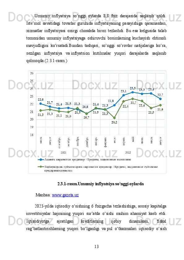 Umumiy   inflyatsiya   so‘nggi   oylarda   8,8   foiz   darajasida   saqlanib   qoldi.
Iste’mol   savatidagi   tovarlar   guruhida   inflyatsiyaning   pasayishiga   qaramasdan,
xizmatlar   inflyatsiyasi   oxirgi   chorakda   biroz   tezlashdi.   Bu   esa   kelgusida   talab
tomonidan   umumiy   inflyatsiyaga   oshiruvchi   bosimlarning   kuchayish   ehtimoli
mavjudligini   ko‘rsatadi.Bundan   tashqari,   so‘nggi   so‘rovlar   natijalariga   ko‘ra,
sezilgan   inflyatsiya   va   inflyatsion   kutilmalar   yuqori   darajalarda   saqlanib
qolmoqda.(2.3.1-rasm.)
2.3.1-rasm. Umumiy inflyatsiya so‘nggi oylarda
 Manbaa:  www.gazeta.uz  
2023-yilda  iqtisodiy   o‘sishning   6  foizgacha  tezlashishiga,  asosiy   kapitalga
investitsiyalar   hajmining   yuqori   sur’atda   o‘sishi   muhim   ahamiyat   kasb   etdi.
Iqtisodiyotga   ajratilgan   kreditlarning   ijobiy   dinamikasi,   fiskal
rag‘batlantirishlarning   yuqori   bo‘lganligi   va   pul   o‘tkazmalari   iqtisodiy   o‘sish
13 