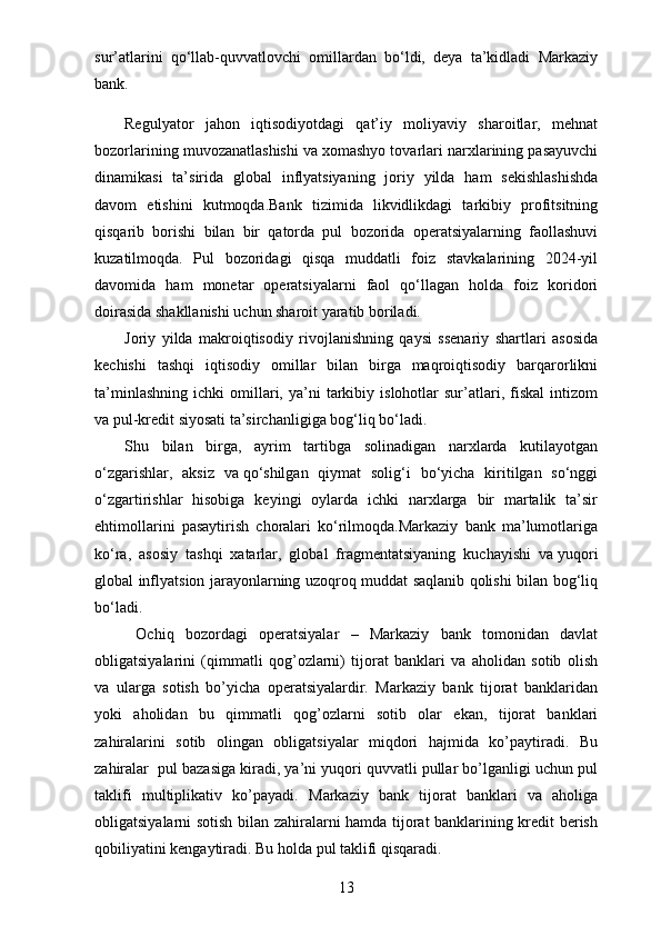 sur’atlarini   qo‘llab-quvvatlovchi   omillardan   bo‘ldi,   deya   ta’kidladi   Markaziy
bank.
Regulyator   jahon   iqtisodiyotdagi   qat’iy   moliyaviy   sharoitlar,   mehnat
bozorlarining muvozanatlashishi va   xomashyo tovarlari narxlarining pasayuvchi
dinamikasi   ta’sirida   global   inflyatsiyaning   joriy   yilda   ham   sekishlashishda
davom   etishini   kutmoqda.Bank   tizimida   likvidlikdagi   tarkibiy   profitsitning
qisqarib   borishi   bilan   bir   qatorda   pul   bozorida   operatsiyalarning   faollashuvi
kuzatilmoqda.   Pul   bozoridagi   qisqa   muddatli   foiz   stavkalarining   2024-yil
davomida   ham   monetar   operatsiyalarni   faol   qo‘llagan   holda   foiz   koridori
doirasida shakllanishi uchun sharoit yaratib boriladi.
Joriy   yilda   makroiqtisodiy   rivojlanishning   qaysi   ssenariy   shartlari   asosida
kechishi   tashqi   iqtisodiy   omillar   bilan   birga   maqroiqtisodiy   barqarorlikni
ta’minlashning   ichki   omillari,   ya’ni   tarkibiy   islohotlar   sur’atlari,  fiskal   intizom
va   pul-kredit siyosati ta’sirchanligiga bog‘liq bo‘ladi.
Shu   bilan   birga,   ayrim   tartibga   solinadigan   narxlarda   kutilayotgan
o‘zgarishlar,   aksiz   va   qo‘shilgan   qiymat   solig‘i   bo‘yicha   kiritilgan   so‘nggi
o‘zgartirishlar   hisobiga   keyingi   oylarda   ichki   narxlarga   bir   martalik   ta’sir
ehtimollarini   pasaytirish   choralari   ko‘rilmoqda.Markaziy   bank   ma’lumotlariga
ko‘ra,   asosiy   tashqi   xatarlar,   global   fragmentatsiyaning   kuchayishi   va   yuqori
global inflyatsion jarayonlarning uzoqroq muddat saqlanib qolishi bilan bog‘liq
bo‘ladi.
  Ochiq   bozordagi   operatsiyalar   –   Markaziy   bank   tomonidan   davlat
obligatsiyalarini   (qimmatli   qog’ozlarni)   tijorat   banklari   va   aholidan   sotib   olish
va   ularga   sotish   bo’yicha   operatsiyalardir.   Markaziy   bank   tijorat   banklaridan
yoki   aholidan   bu   qimmatli   qog’ozlarni   sotib   olar   ekan,   tijorat   banklari
zahiralarini   sotib   olingan   obligatsiyalar   miqdori   hajmida   ko’paytiradi.   Bu
zahiralar  pul bazasiga kiradi, ya’ni yuqori quvvatli pullar bo’lganligi uchun pul
taklifi   multiplikativ   ko’payadi.   Markaziy   bank   tijorat   banklari   va   aholiga
obligatsiyalarni sotish bilan zahiralarni hamda tijorat banklarining kredit berish
qobiliyatini kengaytiradi. Bu holda pul taklifi qisqaradi.
13 