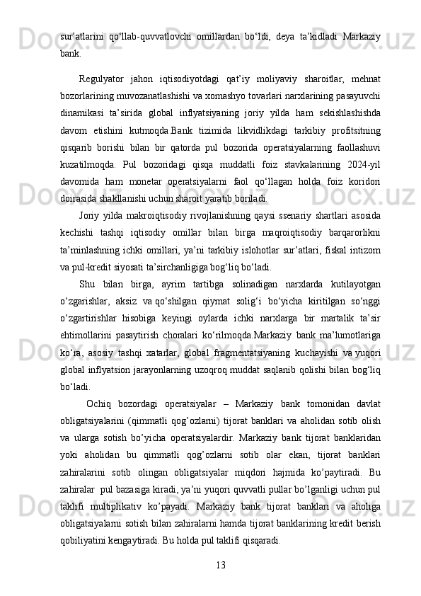 sur’atlarini   qo‘llab-quvvatlovchi   omillardan   bo‘ldi,   deya   ta’kidladi   Markaziy
bank.
Regulyator   jahon   iqtisodiyotdagi   qat’iy   moliyaviy   sharoitlar,   mehnat
bozorlarining muvozanatlashishi va   xomashyo tovarlari narxlarining pasayuvchi
dinamikasi   ta’sirida   global   inflyatsiyaning   joriy   yilda   ham   sekishlashishda
davom   etishini   kutmoqda.Bank   tizimida   likvidlikdagi   tarkibiy   profitsitning
qisqarib   borishi   bilan   bir   qatorda   pul   bozorida   operatsiyalarning   faollashuvi
kuzatilmoqda.   Pul   bozoridagi   qisqa   muddatli   foiz   stavkalarining   2024-yil
davomida   ham   monetar   operatsiyalarni   faol   qo‘llagan   holda   foiz   koridori
doirasida shakllanishi uchun sharoit yaratib boriladi.
Joriy   yilda   makroiqtisodiy   rivojlanishning   qaysi   ssenariy   shartlari   asosida
kechishi   tashqi   iqtisodiy   omillar   bilan   birga   maqroiqtisodiy   barqarorlikni
ta’minlashning   ichki   omillari,   ya’ni   tarkibiy   islohotlar   sur’atlari,  fiskal   intizom
va   pul-kredit siyosati ta’sirchanligiga bog‘liq bo‘ladi.
Shu   bilan   birga,   ayrim   tartibga   solinadigan   narxlarda   kutilayotgan
o‘zgarishlar,   aksiz   va   qo‘shilgan   qiymat   solig‘i   bo‘yicha   kiritilgan   so‘nggi
o‘zgartirishlar   hisobiga   keyingi   oylarda   ichki   narxlarga   bir   martalik   ta’sir
ehtimollarini   pasaytirish   choralari   ko‘rilmoqda.Markaziy   bank   ma’lumotlariga
ko‘ra,   asosiy   tashqi   xatarlar,   global   fragmentatsiyaning   kuchayishi   va   yuqori
global inflyatsion jarayonlarning uzoqroq muddat saqlanib qolishi bilan bog‘liq
bo‘ladi.
  Ochiq   bozordagi   operatsiyalar   –   Markaziy   bank   tomonidan   davlat
obligatsiyalarini   (qimmatli   qog’ozlarni)   tijorat   banklari   va   aholidan   sotib   olish
va   ularga   sotish   bo’yicha   operatsiyalardir.   Markaziy   bank   tijorat   banklaridan
yoki   aholidan   bu   qimmatli   qog’ozlarni   sotib   olar   ekan,   tijorat   banklari
zahiralarini   sotib   olingan   obligatsiyalar   miqdori   hajmida   ko’paytiradi.   Bu
zahiralar  pul bazasiga kiradi, ya’ni yuqori quvvatli pullar bo’lganligi uchun pul
taklifi   multiplikativ   ko’payadi.   Markaziy   bank   tijorat   banklari   va   aholiga
obligatsiyalarni sotish bilan zahiralarni hamda tijorat banklarining kredit berish
qobiliyatini kengaytiradi. Bu holda pul taklifi qisqaradi.
13
