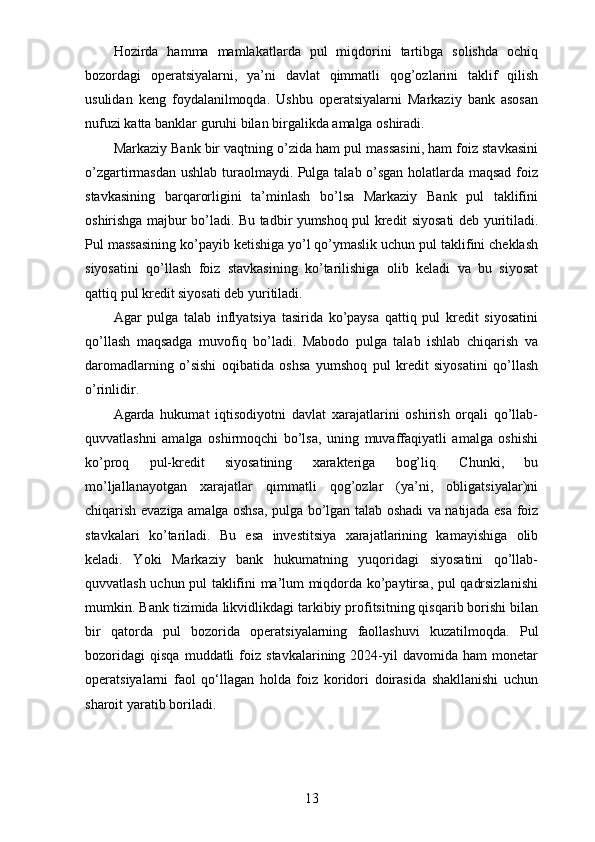 Hozirda   hamma   mamlakatlarda   pul   miqdorini   tartibga   solishda   ochiq
bozordagi   operatsiyalarni,   ya’ni   davlat   qimmatli   qog’ozlarini   taklif   qilish
usulidan   keng   foydalanilmoqda.   Ushbu   operatsiyalarni   Markaziy   bank   asosan
nufuzi katta banklar guruhi bilan birgalikda amalga oshiradi. 
Markaziy Bank bir vaqtning o’zida ham pul massasini, ham foiz stavkasini
o’zgartirmasdan ushlab turaolmaydi. Pulga talab o’sgan holatlarda maqsad foiz
stavkasining   barqarorligini   ta’minlash   bo’lsa   Markaziy   Bank   pul   taklifini
oshirishga majbur bo’ladi. Bu tadbir yumshoq pul kredit siyosati deb yuritiladi.
Pul massasining ko’payib ketishiga yo’l qo’ymaslik uchun pul taklifini cheklash
siyosatini   qo’llash   foiz   stavkasining   ko’tarilishiga   olib   keladi   va   bu   siyosat
qattiq pul kredit siyosati deb yuritiladi.
Agar   pulga   talab   inflyatsiya   tasirida   ko’paysa   qattiq   pul   kredit   siyosatini
qo’llash   maqsadga   muvofiq   bo’ladi.   Mabodo   pulga   talab   ishlab   chiqarish   va
daromadlarning   o’sishi   oqibatida   oshsa   yumshoq   pul   kredit   siyosatini   qo’llash
o’rinlidir.  
Agarda   hukumat   iqtisodiyotni   davlat   xarajatlarini   oshirish   orqali   qo’llab-
quvvatlashni   amalga   oshirmoqchi   bo’lsa,   uning   muvaffaqiyatli   amalga   oshishi
ko’proq   pul-kredit   siyosatining   xarakteriga   bog’liq.   Chunki,   bu
mo’ljallanayotgan   xarajatlar   qimmatli   qog’ozlar   (ya’ni,   obligatsiyalar)ni
chiqarish evaziga amalga oshsa, pulga bo’lgan talab oshadi va natijada esa foiz
stavkalari   ko’tariladi.   Bu   esa   investitsiya   xarajatlarining   kamayishiga   olib
keladi.   Yoki   Markaziy   bank   hukumatning   yuqoridagi   siyosatini   qo’llab-
quvvatlash uchun pul taklifini ma’lum miqdorda ko’paytirsa, pul qadrsizlanishi
mumkin.  Bank tizimida likvidlikdagi tarkibiy profitsitning qisqarib borishi bilan
bir   qatorda   pul   bozorida   operatsiyalarning   faollashuvi   kuzatilmoqda.   Pul
bozoridagi   qisqa   muddatli   foiz   stavkalarining  2024-yil   davomida   ham   monetar
operatsiyalarni   faol   qo‘llagan   holda   foiz   koridori   doirasida   shakllanishi   uchun
sharoit yaratib boriladi.
13