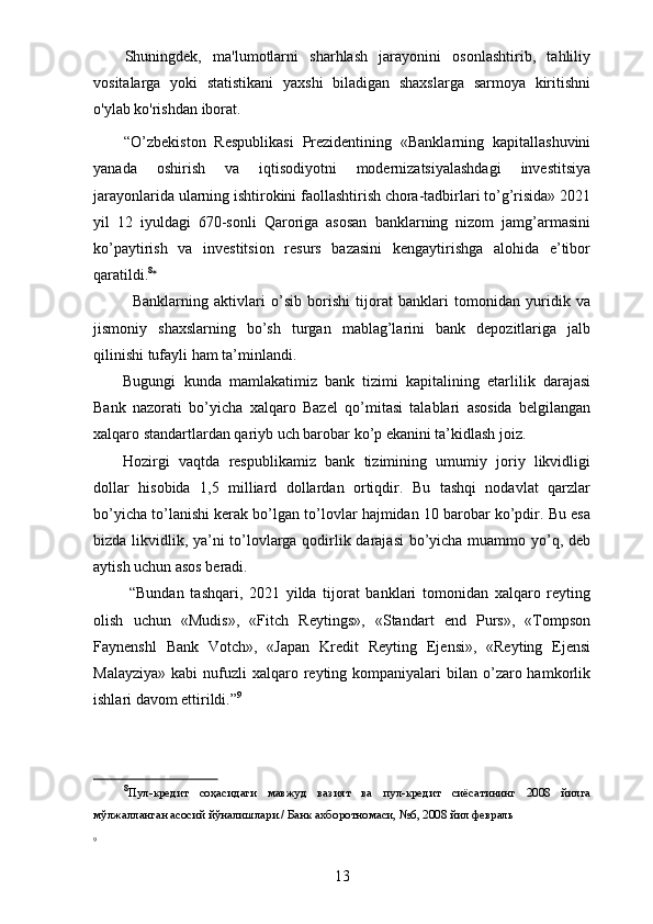 Shuningdek,   ma'lumotlarni   sharhlash   jarayonini   osonlashtirib,   tahliliy
vositalarga   yoki   statistikani   yaxshi   biladigan   shaxslarga   sarmoya   kiritishni
o'ylab ko'rishdan iborat.
“O’zbekiston   Respublikasi   Prezidentining   «Banklarning   kapitallashuvini
yanada   oshirish   va   iqtisodiyotni   modernizatsiyalashdagi   investitsiya
jarayonlarida ularning ishtirokini faollashtirish chora-tadbirlari to’g’risida» 2021
yil   12   iyuldagi   670-sonli   Qaroriga   asosan   banklarning   nizom   jamg’armasini
ko’paytirish   va   investitsion   resurs   bazasini   kengaytirishga   alohida   e’tibor
qaratildi. 8
*
Banklarning   aktivlari   o’sib   borishi   tijorat   banklari   tomonidan   yuridik   va
jismoniy   shaxslarning   bo’sh   turgan   mablag’larini   bank   depozitlariga   jalb
qilinishi tufayli ham ta’minlandi. 
Bugungi   kunda   mamlakatimiz   bank   tizimi   kapitalining   etarlilik   darajasi
Bank   nazorati   bo’yicha   xalqaro   Bazel   qo’mitasi   talablari   asosida   belgilangan
xalqaro standartlardan qariyb uch barobar ko’p ekanini ta’kidlash joiz.
Hozirgi   vaqtda   respublikamiz   bank   tizimining   umumiy   joriy   likvidligi
dollar   hisobida   1,5   milliard   dollardan   ortiqdir.   Bu   tashqi   nodavlat   qarzlar
bo’yicha to’lanishi kerak bo’lgan to’lovlar hajmidan 10 barobar ko’pdir. Bu esa
bizda likvidlik, ya’ni to’lovlarga qodirlik darajasi  bo’yicha muammo yo’q, deb
aytish uchun asos beradi.
  “Bundan   tashqari,   2021   yilda   tijorat   banklari   tomonidan   xalqaro   reyting
olish   uchun   «Mudis»,   «Fitch   Reytings»,   «Standart   end   Purs»,   «Tompson
Faynenshl   Bank   Votch»,   «Japan   Kredit   Reyting   Ejensi»,   «Reyting   Ejensi
Malayziya»  kabi   nufuzli   xalqaro reyting kompaniyalari   bilan  o’zaro hamkorlik
ishlari davom ettirildi.” 9
8
Пул-кредит   соҳасидаги   мавжуд   вазият   ва   пул-кредит   сиёсатининг   2008   йилга
мўлжалланган асосий йўналишлари./ Банк ахборотномаси, №6, 2008 йил февраль
9
13