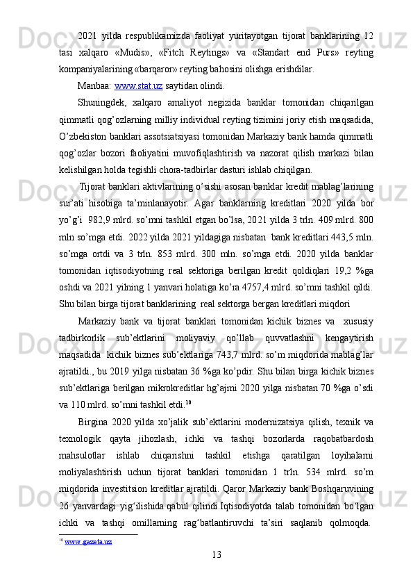 20 21   yilda   respublikamizda   faoliyat   yuritayotgan   tijorat   banklarining   12
tasi   xalqaro   «Mudis»,   «Fitch   Reytings»   va   «Standart   end   Purs»   reyting
kompaniyalarining «barqaror» reyting bahosini olishga erishdilar .
Manbaa:  www.stat.uz  saytidan olindi.
Shuningdek,   xalqaro   amaliyot   negizida   banklar   tomonidan   chiqarilgan
qimmatli qog’ozlarning milliy individual reyting tizimini joriy etish maqsadida,
O’zbekiston banklari assotsiatsiyasi tomonidan Markaziy bank hamda qimmatli
qog’ozlar   bozori   faoliyatini   muvofiqlashtirish   va   nazorat   qilish   markazi   bilan
kelishilgan holda tegishli chora-tadbirlar dasturi ishlab chiqilgan.
Tijorat banklari aktivlarining o’sishi asosan banklar kredit mablag’larining
sur’ati   hisobiga   ta’minlanayotir.   Agar   banklarning   kreditlari   20 20   yilda   bor
yo’g’i  982,9 mlrd. so’mni tashkil etgan bo’lsa, 20 21  yilda 3 trln. 409 mlrd. 800
mln so’mga etdi. 2022 yilda 2021 yildagiga nisbatan  bank kreditlari 443,5 mln.
so’mga   ortdi   va   3   trln.   853   mlrd.   300   mln.   so’mga   etdi.   2020   yilda   banklar
tomonidan   iqtisodiyotning   real   sektoriga   berilgan   kredit   qoldiqlari   19,2   %ga
oshdi va 2021 yilning 1 yanvari holatiga ko’ra 4757,4 mlrd. so’mni tashkil qildi.
Shu bilan birga tijorat banklarining  real sektorga bergan kreditlari miqdori 
Markaziy   bank   va   tijorat   banklari   tomonidan   kichik   biznes   va     xususiy
tadbirkorlik   sub’ektlarini   moliyaviy   qo’llab   quvvatlashni   kengaytirish
maqsadida   kichik biznes sub’ektlariga 743,7 mlrd. so’m miqdorida mablag’lar
ajratildi., bu 2019 yilga nisbatan 36 %ga ko’pdir. Shu bilan birga kichik biznes
sub’ektlariga berilgan mikrokreditlar hg’ajmi 2020 yilga nisbatan 70 %ga o’sdi
va 110 mlrd. so’mni tashkil etdi. 10
Birgina   2020   yilda   xo’jalik   sub’ektlarini   modernizatsiya   qilish,   texnik   va
texnologik   qayta   jihozlash,   ichki   va   tashqi   bozorlarda   raqobatbardosh
mahsulotlar   ishlab   chiqarishni   tashkil   etishga   qaratilgan   loyihalarni
moliyalashtirish   uchun   tijorat   banklari   tomonidan   1   trln.   534   mlrd.   so’m
miqdorida investitsion kreditlar  ajratildi.   Qaror  Markaziy bank Boshqaruvining
26   yanvardagi   yig ilishidaʻ   qabul   qilindi.Iqtisodiyotda   talab   tomonidan   bo lgan	ʻ
ichki   va   tashqi   omillarning   rag batlantiruvchi   ta’siri   saqlanib   qolmoqda.	
ʻ  
10
  www.gazeta.uz  
13