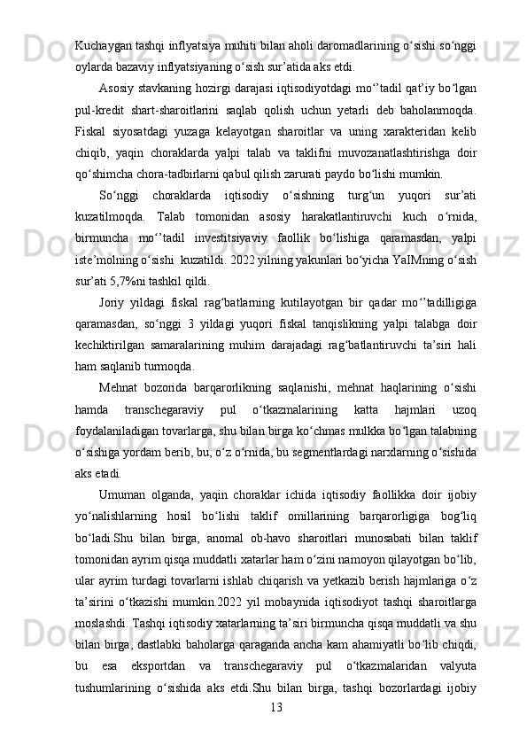 Kuchaygan tashqi inflyatsiya muhiti bilan aholi daromadlarining o sishi so nggiʻ ʻ
oylarda bazaviy inflyatsiyaning o sish sur’atida aks etdi.	
ʻ
Asosiy stavkaning hozirgi darajasi iqtisodiyotdagi mo ’tadil qat’iy bo lgan	
ʻ ʻ
pul-kredit   shart-sharoitlarini   saqlab   qolish   uchun   yetarli   deb   baholanmoqda.
Fiskal   siyosatdagi   yuzaga   kelayotgan   sharoitlar   va   uning   хarakteridan   kelib
chiqib,   yaqin   choraklarda   yalpi   talab   va   taklifni   muvozanatlashtirishga   doir
qo shimcha chora-tadbirlarni qabul qilish zarurati paydo bo lishi mumkin.	
ʻ ʻ
So nggi   choraklarda   iqtisodiy   o sishning   turg un   yuqori   sur’ati	
ʻ ʻ ʻ
kuzatilmoqda.   Talab   tomonidan   asosiy   harakatlantiruvchi   kuch   o rnida,	
ʻ
birmuncha   mo ’tadil   investitsiyaviy   faollik   bo lishiga   qaramasdan,   yalpi	
ʻ ʻ
iste’molning o sishi 
ʻ   kuzatildi. 2022 yilning yakunlari bo yicha YaIMning o sish	ʻ ʻ
sur’ati 5,7%ni tashkil qildi.
Joriy   yildagi   fiskal   rag batlarning   kutilayotgan   bir   qadar   mo ’tadilligiga	
ʻ ʻ
qaramasdan,   so nggi   3   yildagi   yuqori   fiskal   tanqislikning   yalpi   talabga   doir	
ʻ
kechiktirilgan   samaralarining   muhim   darajadagi   rag batlantiruvchi   ta’siri   hali	
ʻ
ham saqlanib turmoqda.
Mehnat   bozorida   barqarorlikning   saqlanishi,   mehnat   haqlarining   o sishi	
ʻ
hamda   transchegaraviy   pul   o tkazmalarining   katta   hajmlari   uzoq	
ʻ
foydalaniladigan tovarlarga, shu bilan birga ko chmas mulkka bo lgan talabning	
ʻ ʻ
o sishiga yordam berib, bu, o z o rnida, bu segmentlardagi narхlarning o sishida	
ʻ ʻ ʻ ʻ
aks etadi.
Umuman   olganda,   yaqin   choraklar   ichida   iqtisodiy   faollikka   doir   ijobiy
yo nalishlarning   hosil   bo lishi   taklif   omillarining   barqarorligiga   bog liq
ʻ ʻ ʻ
bo ladi.Shu   bilan   birga,   anomal   ob-havo   sharoitlari   munosabati   bilan   taklif
ʻ
tomonidan ayrim qisqa muddatli хatarlar ham o zini namoyon qilayotgan bo lib,	
ʻ ʻ
ular ayrim turdagi tovarlarni ishlab chiqarish va yetkazib berish hajmlariga o z	
ʻ
ta’sirini   o tkazishi   mumkin.2022   yil   mobaynida   iqtisodiyot   tashqi   sharoitlarga	
ʻ
moslashdi. Tashqi iqtisodiy хatarlarning ta’siri birmuncha qisqa muddatli va shu
bilan birga, dastlabki  baholarga qaraganda ancha kam ahamiyatli bo lib chiqdi,	
ʻ
bu   esa   eksportdan   va   transchegaraviy   pul   o tkazmalaridan   valyuta	
ʻ
tushumlarining   o sishida   aks   etdi.Shu   bilan   birga,   tashqi   bozorlardagi   ijobiy	
ʻ
13 