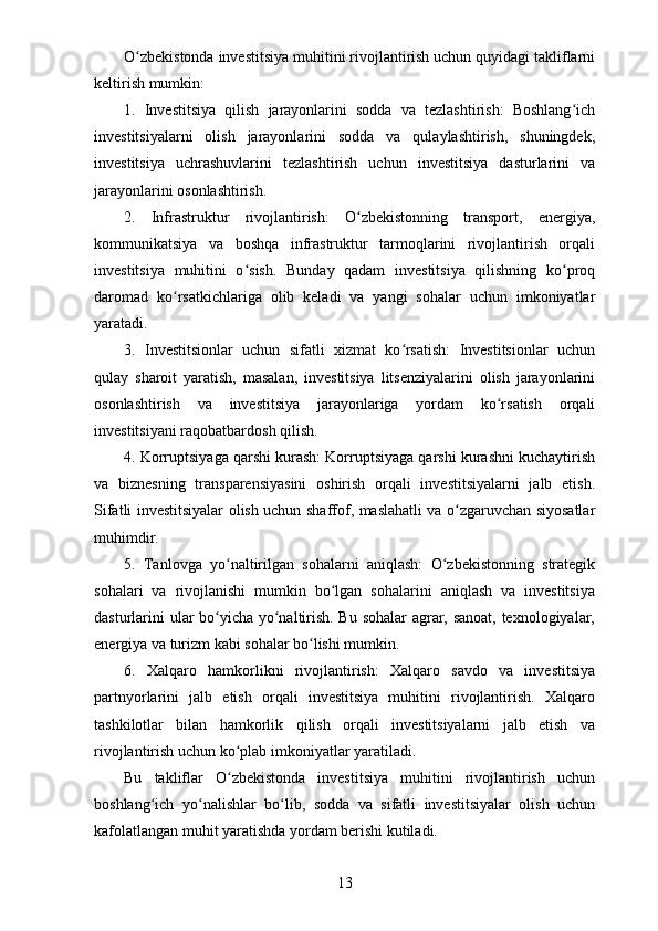 O zbekistonda investitsiya muhitini rivojlantirish uchun quyidagi takliflarniʻ
keltirish mumkin:
1.   Investitsiya   qilish   jarayonlarini   sodda   va   tezlashtirish:   Boshlang ich	
ʻ
investitsiyalarni   olish   jarayonlarini   sodda   va   qulaylashtirish,   shuningdek,
investitsiya   uchrashuvlarini   tezlashtirish   uchun   investitsiya   dasturlarini   va
jarayonlarini osonlashtirish.
2.   Infrastruktur   rivojlantirish:   O zbekistonning   transport,   energiya,	
ʻ
kommunikatsiya   va   boshqa   infrastruktur   tarmoqlarini   rivojlantirish   orqali
investitsiya   muhitini   o sish.   Bunday   qadam   investitsiya   qilishning   ko proq	
ʻ ʻ
daromad   ko rsatkichlariga   olib   keladi   va   yangi   sohalar   uchun   imkoniyatlar	
ʻ
yaratadi.
3.   Investitsionlar   uchun   sifatli   xizmat   ko rsatish:   Investitsionlar   uchun	
ʻ
qulay   sharoit   yaratish,   masalan,   investitsiya   litsenziyalarini   olish   jarayonlarini
osonlashtirish   va   investitsiya   jarayonlariga   yordam   ko rsatish   orqali	
ʻ
investitsiyani raqobatbardosh qilish.
4. Korruptsiyaga qarshi kurash: Korruptsiyaga qarshi kurashni kuchaytirish
va   biznesning   transparensiyasini   oshirish   orqali   investitsiyalarni   jalb   etish.
Sifatli investitsiyalar olish uchun shaffof, maslahatli va o zgaruvchan siyosatlar	
ʻ
muhimdir.
5.   Tanlovga   yo naltirilgan   sohalarni   aniqlash:   O zbekistonning   strategik	
ʻ ʻ
sohalari   va   rivojlanishi   mumkin   bo lgan   sohalarini   aniqlash   va   investitsiya	
ʻ
dasturlarini ular bo yicha yo naltirish. Bu sohalar  agrar, sanoat, texnologiyalar,	
ʻ ʻ
energiya va turizm kabi sohalar bo lishi mumkin.	
ʻ
6.   Xalqaro   hamkorlikni   rivojlantirish:   Xalqaro   savdo   va   investitsiya
partnyorlarini   jalb   etish   orqali   investitsiya   muhitini   rivojlantirish.   Xalqaro
tashkilotlar   bilan   hamkorlik   qilish   orqali   investitsiyalarni   jalb   etish   va
rivojlantirish uchun ko plab imkoniyatlar yaratiladi.	
ʻ
Bu   takliflar   O zbekistonda   investitsiya   muhitini   rivojlantirish   uchun
ʻ
boshlang ich   yo nalishlar   bo lib,   sodda   va   sifatli   investitsiyalar   olish   uchun	
ʻ ʻ ʻ
kafolatlangan muhit yaratishda yordam berishi kutiladi.
13