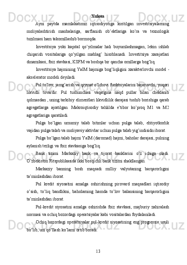 Xulosa
Ayni   paytda   mamlakatimiz   iqtisodiyotiga   kiritilgan   investitsiyalarning
moliyalashtirish   manbalariga,   sarflanish   ob’ektlariga   ko’ra   va   texnologik
tuzilmasi ham takomillashib bormoqda.
Investitsiya   yoki   kapital   qo’yilmalar   hali   buyumlashmagan,   lekin   ishlab
chiqarish   vositalariga   qo’yilgan   mablag’   hisoblanadi.   Investitsiya   xarajatlari
dinamikasi, foiz stavkasi ,   KSFM  va boshqa bir qancha omillarga bog’liq.
Investitsiya   hajmining Ya I M  hajmiga bog’liqligini   xarakterlovchi  model   -
akselerator modeli deyiladi. 
Pul to’lov, jamg’arish va qiymat o’lchovi funktsiyalarini bajaruvchi, yuqori
likvidli   tovardir.   Pul   tushunchasi   vaqatgina   naqd   pullar   bilan   cheklanib
qolmasdan , uning tarkibiy elimentlari likvidlilik darajasi tushib borishiga qarab
agregatlarga   ajratilgan.   Makroiqtisodiy   tahlilda   e’tibor   ko’proq   M1   va   M2
agregatlariga qaratiladi.
Pulga   bo’lgan   umumiy   talab   bitimlar   uchun   pulga   talab,   ehtiyotkorlik
vajidan pulga talab va moliyaviy aktivlar uchun pulga talab yig’indisidn iborat.
Pulga bo’lgan talab hajmi YaIM (daromad) hajmi, baholar darajasi, pulning
aylanish tezligi va foiz stavkasiga bog’liq.
Bank   tizimi   Markaziy   bank   va   tijorat   banklarini   o’z   ichiga   oladi.
O’zbekiston Respublikasida ikki bosqichli bank tizimi shakllangan.
Markaziy   banning   bosh   maqsadi   milliy   valyutaning   barqarorligini
ta’minlashdan iborat.
Pul   kredit   siyosatini   amalga   oshirishning   pirovard   maqsadlari   iqtisodiy
o’sish,   to’liq   bandlikni,   baholarning   hamda   to’lov   balansining   barqarorligini
ta’minlashdan iborat.
Pul-kredit   siyosatini   amalga   oshirishda   foiz   stavkasi,   majburiy   zahiralash
normasi va ochiq bozordagi operatsiyalar kabi vositalardan foydalaniladi.
Ochiq bozordagi  operatsiyalar pul-kredit  siyosatining eng progressiv  usuli
bo’lib, uni qo’llash ko’lami ortib boradi.
13