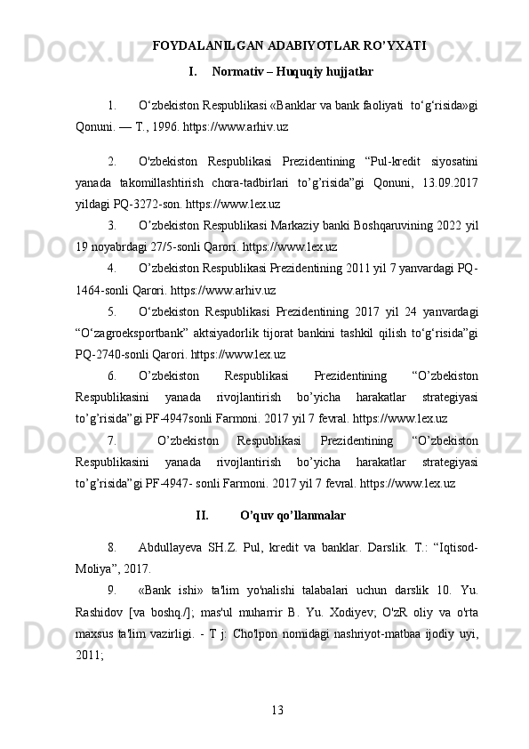 FOYDALANILGAN ADABIYOTLAR RO’YXATI
I. Normativ – Huquqiy hujjatlar
1. O‘zbekiston Respublikasi «Banklar va bank faoliyati  to‘g‘risida»gi
Qonuni. –– T., 1996. https://www.arhiv.uz
2. O'zbekiston   Respublikasi   Prezidentining   “Pul-kredit   siyosatini
yanada   takomillashtirish   chora-tadbirlari   to’g’risida”gi   Qonuni,   13.09.2017
yildagi PQ-3272-son. https://www.lex.uz
3. O zbekiston Respublikasi Markaziy banki Boshqaruvining 2022 yilʼ
19 noyabrdagi 27/5-sonli Qarori.  https://www.lex.uz
4. O’zbekiston Respublikasi Prezidentining 2011 yil 7 yanvardagi PQ-
1464-sonli Qarori.  https://www.arhiv.uz
5. O‘zb е kiston   R е spublikasi   Pr е zid е ntining   2017   yil   24   yanvardagi
“O‘zagroeksportbank”   aktsiyadorlik   tijorat   bankini   tashkil   qilish   to‘g‘risida”gi
PQ-2740-sonli Qarori. https://www.lex.uz
6. O’zbekiston   Respublikasi   Prezidentining   “O’zbekiston
Respublikasini   yanada   rivojlantirish   bo’yicha   harakatlar   strategiyasi
to’g’risida”gi PF-4947sonli Farmoni. 2017 yil 7 fevral. https://www.lex.uz
7.   O’zbekiston   Respublikasi   Prezidentining   “O’zbekiston
Respublikasini   yanada   rivojlantirish   bo’yicha   harakatlar   strategiyasi
to’g’risida”gi PF-4947- sonli Farmoni. 2017 yil 7 fevral. https://www.lex.uz
II. O’quv qo’llanmalar
8. Abdullayeva   SH.Z.   Pul,   kredit   va   banklar.   Darslik.   T.:   “Iqtisod-
Moliya”, 2017. 
9. «Bank   ishi»   ta'lim   yo'nalishi   talabalari   uchun   darslik   10.   Yu.
Rashidov   [va   boshq./];   mas'ul   muharrir   B.   Yu.   Xodiyev;   O'zR   oliy   va   o'rta
maxsus   ta'lim   vazirligi.   -   T   j:   Cho'lpon   nomidagi   nashriyot-matbaa   ijodiy   uyi,
2011;
13 