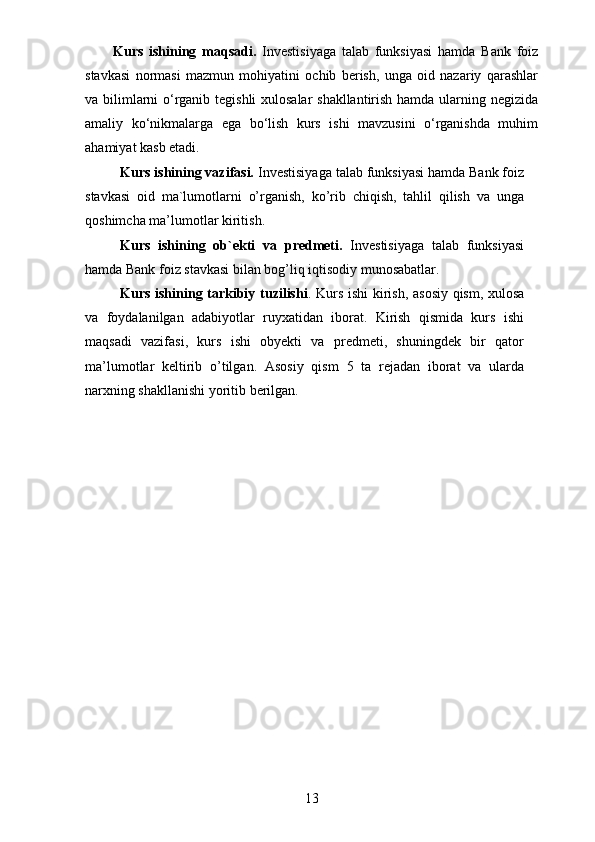 Kurs   ishining   maqsadi.   Investisiyaga   talab   funksiyasi   hamda   Bank   foiz
stavkasi   normasi   mazmun   mohiyatini   ochib   berish,   unga   oid   nazariy   qarashlar
va bilimlarni o‘rganib tegishli xulosalar shakllantirish hamda ularning negizida
amaliy   ko‘nikmalarga   ega   bo‘lish   kurs   ishi   mavzusini   o‘rganishda   muhim
ahamiyat kasb etadi.
Kurs ishining vazifasi.  Investisiyaga talab funksiyasi hamda Bank foiz
stavkasi   oid   ma`lumotlarni   o’rganish,   ko’rib   chiqish,   tahlil   qilish   va   unga
qoshimcha ma’lumotlar kiritish.
Kurs   ishining   ob `e kti   va   predmeti.   Investisiyaga   talab   funksiyasi
hamda Bank foiz stavkasi bilan bog’liq iqtisodiy munosabatlar.
Kurs ishining tarkibiy tuzilishi .   Kurs ishi kirish,   asosiy qism,   xulosa
va   foydalanilgan   adabiyotlar   ruyxatidan   iborat.   Kirish   qismida   kurs   ishi
maqsadi   vazifasi,   kurs   ishi   obyekti   va   predmeti,   shuningdek   bir   qator
ma’lumotlar   keltirib   o’tilgan.   Asosiy   qism   5   ta   rejadan   iborat   va   ularda
narxning shakllanishi yoritib berilgan.
13 