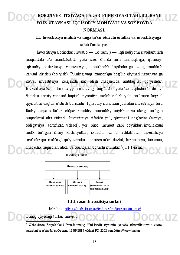 I BOB.INVESTITSIYAGA TALAB  FUNKSIYASI TAHLILI.   BANK
FOIZ    STAVKASI.   IQTISODIY MOHIYATI VA SOF FOYDA
NORMASI.
1.1 Investitsiya muhiti va unga ta`sir etuvchi omillar va investitsiyaga
talab funksiyasi
Investitsiya   (lotincha:   investio   —   „o rash“)ʻ   —   iqtisodiyotni   rivojlantirish
maqsadida   o z   mamlakatida   yoki   chet   ellarda   turli   tarmoqlarga,   ijtimoiy-	
ʻ
iqtisodiy   dasturlarga,   innovatsiya,   tadbirkorlik   loyihalariga   uzoq,   muddatli
kapital   kiritish   (qo yish).  Pulning  vaqt   (zamon)ga  bog liq  qiymati  nazariyasiga	
ʻ ʻ
ko ra,   investitsiya   kelajakda   naf   olish   maqsadida   mablag lar   qo yishdir.	
ʻ ʻ ʻ
Investitsiya kapitalni muayyan muddatga bog lashni yoki band qilishni bildiradi.	
ʻ
Bundan   asosiy   maqsad   kapital   qiymatini   saqlab   qolish   yoki   bo lmasa   kapital	
ʻ
qiymatini vaqtda o stirib borishdir. Iqtisodiy mazmuni jihatdan investitsiya turli	
ʻ
faoliyatlarga   safarbar   etilgan   moddiy,   nomoddiy   boyliklar   va   ularga   bo lgan	
ʻ
huquqlarni   aks   ettiradi.   Investitsiya   sifatida   pul,   qimmatli   qog ozlar   (aksiya,	
ʻ
obligatsiya,   sertifikat,   veksel),   yer,   bino,   inshoot   kabi   boyliklar,   intellektual
mulk   bo lgan   ilmiy   kashfiyotlar,   ixtirolar   va   b.   ishlatiladi.   Investitsiya	
ʻ
loyihalariga   mablag   qo yuvchilar	
ʻ ʻ   —   investorlar   davlat,   kompaniya,   korxona,
chet ellik fuqarolar, aholi va boshqalar bo lishi mumkin.	
ʻ 2
(1.1.1-rasm.)
1.1.1-rasm. Inv estitsiya turlari
  Manbaa:   https://cedr.tsue.uz/index.php/journal/article/
Uning quyidagi turlari mavjud:
2
  O'zbekiston   Respublikasi   Prezidentining   “Pul-kredit   siyosatini   yanada   takomillashtirish   chora-
tadbirlari to’g’risida”gi Qonuni, 13.09.2017 yildagi PQ-3272-son. https://www.lex.uz
13 