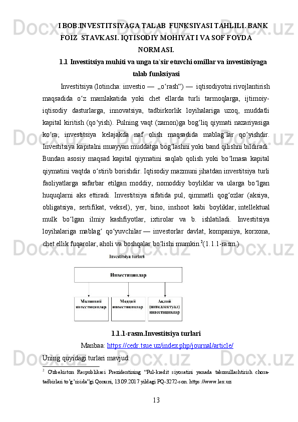 I BOB.INVESTITSIYAGA TALAB  FUNKSIYASI TAHLILI.   BANK
FOIZ    STAVKASI.   IQTISODIY MOHIYATI VA SOF FOYDA
NORMASI.
1.1 Investitsiya muhiti va unga ta`sir etuvchi omillar va investitsiyaga
talab funksiyasi
Investitsiya   (lotincha:   investio   —   „o rash“)ʻ   —   iqtisodiyotni   rivojlantirish
maqsadida   o z   mamlakatida   yoki   chet   ellarda   turli   tarmoqlarga,   ijtimoiy-	
ʻ
iqtisodiy   dasturlarga,   innovatsiya,   tadbirkorlik   loyihalariga   uzoq,   muddatli
kapital   kiritish   (qo yish).  Pulning  vaqt   (zamon)ga  bog liq  qiymati  nazariyasiga	
ʻ ʻ
ko ra,   investitsiya   kelajakda   naf   olish   maqsadida   mablag lar   qo yishdir.	
ʻ ʻ ʻ
Investitsiya kapitalni muayyan muddatga bog lashni yoki band qilishni bildiradi.	
ʻ
Bundan   asosiy   maqsad   kapital   qiymatini   saqlab   qolish   yoki   bo lmasa   kapital	
ʻ
qiymatini vaqtda o stirib borishdir. Iqtisodiy mazmuni jihatdan investitsiya turli	
ʻ
faoliyatlarga   safarbar   etilgan   moddiy,   nomoddiy   boyliklar   va   ularga   bo lgan	
ʻ
huquqlarni   aks   ettiradi.   Investitsiya   sifatida   pul,   qimmatli   qog ozlar   (aksiya,	
ʻ
obligatsiya,   sertifikat,   veksel),   yer,   bino,   inshoot   kabi   boyliklar,   intellektual
mulk   bo lgan   ilmiy   kashfiyotlar,   ixtirolar   va   b.   ishlatiladi.   Investitsiya	
ʻ
loyihalariga   mablag   qo yuvchilar	
ʻ ʻ   —   investorlar   davlat,   kompaniya,   korxona,
chet ellik fuqarolar, aholi va boshqalar bo lishi mumkin.	
ʻ 2
(1.1.1-rasm.)
1.1.1-rasm. Inv estitsiya turlari
  Manbaa:   https://cedr.tsue.uz/index.php/journal/article/
Uning quyidagi turlari mavjud:
2
  O'zbekiston   Respublikasi   Prezidentining   “Pul-kredit   siyosatini   yanada   takomillashtirish   chora-
tadbirlari to’g’risida”gi Qonuni, 13.09.2017 yildagi PQ-3272-son. https://www.lex.uz
13