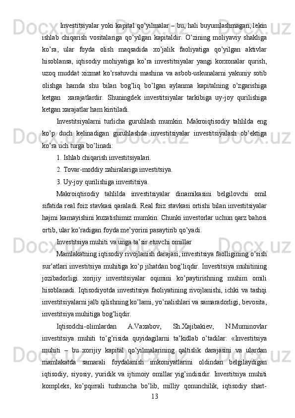 Investitsiyalar yoki kapital qo’yilmalar – bu, hali buyumlashmagan, lekin
ishlab   chiqarish   vositalariga   qo’yilgan   kapitaldir.   O’zining   moliyaviy   shakliga
ko’ra,   ular   foyda   olish   maqsadida   xo’jalik   faoliyatiga   qo’yilgan   aktivlar
hisoblansa,   iqtisodiy   mohiyatiga   ko’ra   investitsiyalar   yangi   korxonalar   qurish,
uzoq   muddat   xizmat   ko’rsatuvchi   mashina   va   asbob-uskunalarni   yakuniy   sotib
olishga   hamda   shu   bilan   bog’liq   bo’lgan   aylanma   kapitalning   o’zgarishiga
ketgan     xarajatlardir.   Shuningdek   investitsiyalar   tarkibiga   uy-joy   qurilishiga
ketgan xarajatlar ham kiritiladi. 
Investitsiyalarni   turlicha   guruhlash   mumkin.   Makroiqtisodiy   tahlilda   eng
ko’p   duch   kelinadigan   guruhlashda   investitsiyalar   investitsiyalash   ob’ektiga
ko’ra uch turga bo’linadi:
1. Ishlab chiqarish investitsiyalari.
2. Tovar-moddiy zahiralariga investitsiya.
3. Uy-joy qurilishiga investitsiya.
Makroiqtisodiy   tahlilda   investitsiyalar   dinamikasini   belgilovchi   omil
sifatida real foiz stavkasi qaraladi. Real foiz stavkasi ortishi bilan investitsiyalar
hajmi kamayishini kuzatishimiz mumkin. Chunki investorlar uchun qarz bahosi
ortib, ular ko’radigan foyda  me’yor ini pasaytirib qo’yadi.
Investitsiya muhiti va unga ta’sir   etuvchi omillar 
Mamlakatning iqtisodiy rivojlanish darajasi, investitsiya faolligining o’sish
sur’atlari investitsiya muhitiga ko’p jihatdan bog’liqdir. Investitsiya muhitining
jozibadorligi   xorijiy   investitsiyalar   oqimini   ko’paytirishning   muhim   omili
hisoblanadi. Iqtisodiyotda investitsiya  faoliyatining rivojlanishi,  ichki  va tashqi
investitsiyalarni jalb qilishning ko’lami, yo’nalishlari va samaradorligi, bevosita,
investitsiya muhitiga bog’liqdir.
Iqtisodchi-olimlardan   A.Vaxabov,   Sh.Xajibakiev,   N.Muminovlar
investitsiya   muhiti   to’g’risida   quyidagilarni   ta’kidlab   o’tadilar:   «Investitsiya
muhiti   –   bu   xorijiy   kapital   qo’yilmalarining   qaltislik   darajasini   va   ulardan
mamlakatda   samarali   foydalanish   imkoniyatlarini   oldindan   belgilaydigan
iqtisodiy,   siyosiy,   yuridik   va   ijtimoiy   omillar   yig’indisidir.   Investitsiya   muhiti
kompleks,   ko’pqirrali   tushuncha   bo’lib,   milliy   qonunchilik,   iqtisodiy   shart-
13 