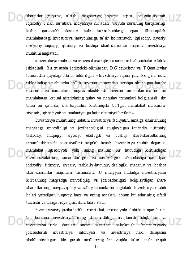 sharoitlar   (inqiroz,   o’sish,   stagnatsiya),   bojxona   rejimi,   valyuta   siyosati,
iqtisodiy   o’sish   sur’atlari,   inflyatsiya   sur’atlari,   valyuta   kursining   barqarorligi,
tashqi   qarzdorlik   darajasi   kabi   ko’rsatkichlarga   ega».   Shuningdek,
mamlakatdagi   investitsiya   jarayonlariga   ta’sir   ko’rsatuvchi   iqtisodiy,   siyosiy,
me’yoriy-huquqiy,   ijtimoiy   va   boshqa   shart-sharoitlar   majmui   investitsiya
muhitini anglatadi.
«Investitsiya muhiti» va «investitsiya iqlimi» sinonim tushunchalar sifatida
ishlatiladi.   Bu   xususda   iqtisodchi-olimlardan   D.G’ozibekov   va   T.Qoralievlar
tomonidan   quyidagi   fikrlar   bildirilgan:   «Investitsiya   iqlimi   juda   keng   ma’noda
ishlatiladigan   tushuncha   bo’lib,   investor   tomonidan   hisobga   olinadigan   barcha
muammo   va   masalalarni   mujassamlashtiradi.   Investor   tomonidan   ma’lum   bir
mamlakatga   kapital   ajratishning   qulay   va   noqulay   tomonlari   belgilanadi,   shu
bilan   bir   qatorda,   o’z   kapitalini   kiritmoqchi   bo’lgan   mamlakat   mafkurasi,
siyosati, iqtisodiyoti va madaniyatiga katta ahamiyat beriladi».
Investitsiya muhitining holatini investitsiya faoliyatini amalga oshirishning
maqsadga   muvofiqligi   va   jozibadorligini   aniqlaydigan   iqtisodiy,   ijtimoiy,
tashkiliy,   huquqiy,   siyosiy,   ekologik   va   boshqa   shart-sharoitlarning
umumlashtiruvchi   xususiyatlari   belgilab   beradi.   Investitsiya   muhiti   deganda,
mamlakat   iqtisodiyoti   yoki   uning   ma’lum   bir   hududiga   kiritiladigan
investitsiyalarning   samaradorligini   va   xavfsizligini   ta’minlashga   qaratilgan
iqtisodiy,   ijtimoiy,   siyosiy,   tashkiliy-huquqiy,   ekologik,   madaniy   va   boshqa
shart-sharoitlar   majmuasi   tushuniladi.   U   muayyan   hududga   investitsiyalar
kiritishning   maqsadga   muvofiqligi   va   jozibadorligini   belgilaydigan   shart-
sharoitlarning mavjud ijobiy va salbiy tomonlarini anglatadi. Investitsiya muhiti
holati   yaratilgan   huquqiy   baza   va   uning   asoslari,   qonun   hujjatlarining   sifatli
tuzilishi va ularga rioya qilinishini talab etadi.
Investitsiyaviy jozibadorlik – mamlakat, tarmoq yoki alohida olingan biror-
bir   korxona   investitsiyalarining   daromadliligi,   rivojlanish   istiqbollari   va
investitsiya   riski   darajasi   nuqtai   nazaridan   baholanishi.   Investitsiyaviy
jozibadorlik   investitsiya   salohiyati   va   investitsiya   riski   darajasini
shakllantiradigan   ikki   guruh   omillarning   bir   vaqtda   ta’sir   etishi   orqali
13 