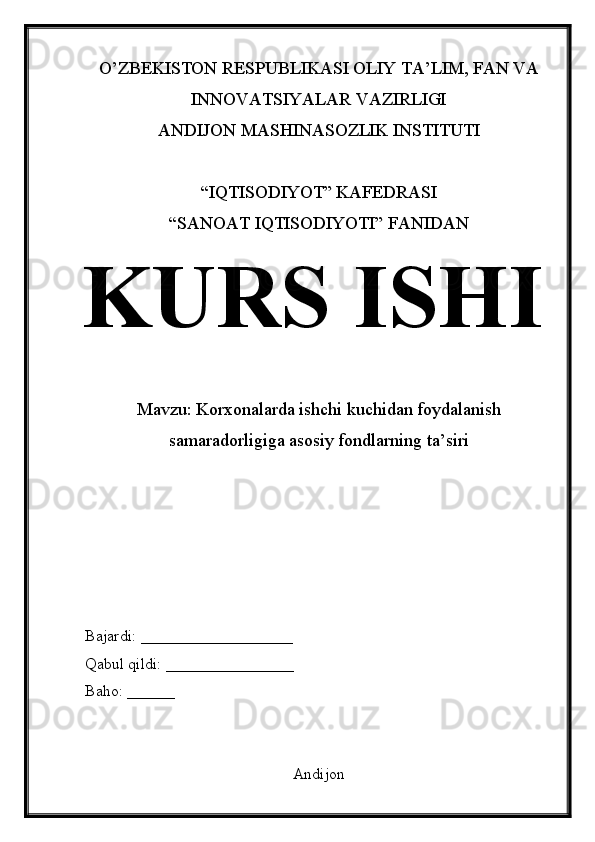 O’ZBEKISTON RESPUBLIKASI OLIY TA’LIM, FAN VA
INNOVATSIYALAR VAZIRLIGI
ANDIJON MASHINASOZLIK INSTITUTI
“IQTISODIYOT” KAFEDRASI
“SANOAT IQTISODIYOTI” FANIDAN
KURS ISHI
Mavzu: Korxonalarda ishchi kuchidan foydalanish
samaradorligiga asosiy fondlarning ta’siri
Bajardi: ___________________
Qabul qildi: ________________
Baho: ______
Andijon 