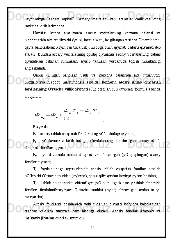 hayotimizga   “asosiy   kapital”,   “asosiy   vositalar”   kabi   atamalar   endilikda   keng
ravishda kirib kelmoqda.
Hozirigi   kunda   amaliyotda   asosiy   vositalarning   korxona   balansi   va
hisobotlarida aks ettiriluvchi (ya’ni, boshlan\ich, belgilangan tartibda O’tkaziluvchi
qayta baholashdan keyin esa tiklanish), hisobga olish qiymati   balans qiymati   deb
ataladi.   Bundan   asosiy   vositalarning   qoldiq   qiymatini   asosiy   vositalarning   balans
qiymatidan   eskirish   summasini   ayirib   tashlash   yordamida   topish   mumkinligi
anglashaladi.
Qabul   qilingan   baholash   usuli   va   korxona   balansida   aks   ettiriluvchi
buxgalteriya   hisoboti   ma’lumotlari   asosida,   korxona   asosiy   ishlab   chiqarish
fondlarining O’rtacha yillik qiymati  (F
sr ) belgilanib, u quyidagi formula asosida
aniqlanadi: Ф	ыр	=	Ф	н+	
Ф	пТ	1−	Ф	вТ	2	
12
 ;
Bu yerda:
F
n  – asosiy ishlab chiqarish fondlarining yil boshidagi qiymati;
F
p   –   yil   davomida   kelib   tushgan   (foydalanishga   topshirilgan)   asosiy   ishlab
chiqarish fondlari qiymati;
F
v   –   yil   davomida   ishlab   chiqarishdan   chiqarilgan   (yO’q   qilingan)   asosiy
fondlar qiymati;
T
1 -   foydalanishga   topshiriluvchi   asosiy   ishlab   chiqarish   fondlari   amalda
bO’luvchi O’rtacha muddati (oylarda), qabul qilingandan keyingi oydan boshlab;
T
2   –   ishlab   chiqarishdan   chiqarilgan   (yO’q   qilingan)   asosiy   ishlab   chiqarish
fondlari   foydalanilmaydigan   O’rtacha   muddat   (oylar)   chiqarilgan   oydan   to   yil
oxirigacha).
Asosiy   fondlarni   boshlan\ich   yoki   tiklanish   qiymati   bo’yicha   baholashdan
tashqari   eskirish   summasi   ham   hisobga   olinadi.   Asosiy   fondlar   jismoniy   va
ma’naviy jihatdan eskirishi mumkin.
11