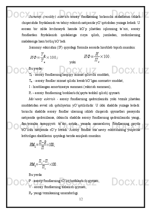 Jismoniy   (moddiy)   eskirish   asosiy   fondlarning   birlamchi   xislatlarini   ishlab
chiqarishda foydalanish va tabiiy eskirish natijasida yO’qotishdan yuzaga keladi. U
asosan   bir   xilda   kechmaydi   hamda   kO’p   jihatdan   iqlimning   ta’siri,   asosiy
fondlardan   foydalanish   qoidalariga   rioya   qilish,   jumladan,   xodimlarning
malakasiga ham bo\liq bO’ladi.
Jismoniy eskirishni (IF) quyidagi formula asosida hisoblab topish mumkin:ИФ	=	
Т	ф	
Т	н
×	100	;
           yoki        	ИФ	=	
И
П	с
×	100	.
Bu yerda:
T
f    - asosiy fondlarning haqiqiy xizmat qiluvchi muddati;
T
n    - asosiy fondlar xizmat qilishi kerak bO’lgan normativ muddat;
I - hisoblangan amortizasiya summasi (eskirish summasi);
P
s  – asosiy fondlarning boshlan\ich(qayta tashkil qilish) qiymati.
Ma’naviy   eskirish   -   asosiy   fondlarning   qadrsizlanishi   yoki   texnik   jihatdan
muddatidan   avval   ish   qobiliyatini   yO’qotilishidir.   U   ikki   shaklda   yuzaga   keladi:
birinchi   shaklda   asosiy   fondlar   ularning   ishlab   chiqarish   qiymatlari   pasayishi
natijasida   qadrsizlansa,   ikkinchi   shaklda   asosiy   fondlarning   qadrsizlanishi   yangi,
fan-texnika   taraqqiyoti   ta’siri   ostida,   yanada   samaraliroq   fondlarning   paydo
bO’lishi   natijasida   rO’y   beradi.   Asosiy   fondlar   ma’naviy   eskirishining   yuqorida
keltirilgan shakllarini quyidagi tarzda aniqlash mumkin:	
ИΜ	1=	Π	−	Β	
Π	
×100	;	
ИΜ	2=	
Π	н−	Π	с	
Π	н	
×100	.
Bu yerda:
P - asosiy fondlarning tO’liq boshlan\ich qiymati;
V - asosiy fondlarning tiklanish qiymati;
P
n - yangi texnikaning unumdorligi.
12 