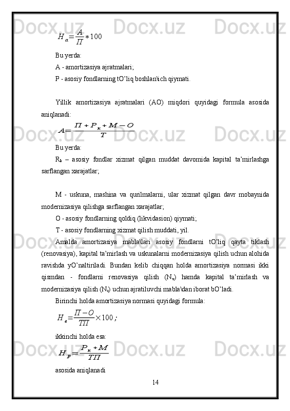 Н	а=	А
П	
∗	100Bu yerda:
A - amortizasiya ajratmalari;
P - asosiy fondlarning tO’liq boshlan\ich qiymati.
Yillik   amortizasiya   ajratmalari   (AO)   miqdori   quyidagi   formula   asosida
aniqlanadi:	
А	=	
П	+	Р	к+	М	−	О	
Т
Bu yerda:
R
k   –   asosiy   fondlar   xizmat   qilgan   muddat   davomida   kapital   ta’mirlashga
sarflangan xarajatlar;
M   -   uskuna,   mashina   va   qurilmalarni,   ular   xizmat   qilgan   davr   mobaynida
modernizasiya qilishga sarflangan xarajatlar;
O - asosiy fondlarning qoldiq (likvidasion) qiymati;
T - asosiy fondlarning xizmat qilish muddati, yil.
Amalda   amortizasiya   mabla\lari   asosiy   fondlarni   tO’liq   qayta   tiklash
(renovasiya), kapital ta’mirlash va uskunalarni modernizasiya qilish uchun alohida
ravishda   yO’naltiriladi.   Bundan   kelib   chiqqan   holda   amortizasiya   normasi   ikki
qismdan   -   fondlarni   renovasiya   qilish   (N
v )   hamda   kapital   ta’mirlash   va
modernizasiya qilish (N
r ) uchun ajratiluvchi mabla\dan iborat bO’ladi.
Birinchi holda amortizasiya normasi quyidagi formula:	
Н	в=	П	−	О	
ТП	
×	100	;
ikkinchi holda esa:	
Н	р=	
Р	к+	М	
ТП
asosida aniqlanadi
14 