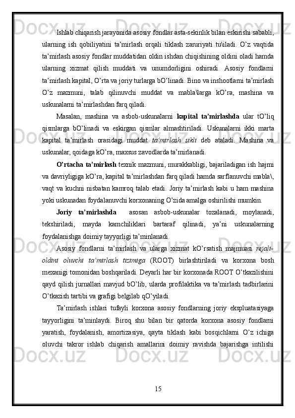 Ishlab chiqarish jarayonida asosiy fondlar asta-sekinlik bilan eskirishi sababli,
ularning   ish   qobiliyatini   ta’mirlash   orqali   tiklash   zaruriyati   tu\iladi.   O’z   vaqtida
ta’mirlash asosiy fondlar muddatidan oldin ishdan chiqishining oldini oladi hamda
ularning   xizmat   qilish   muddati   va   unumdorligini   oshiradi.   Asosiy   fondlarni
ta’mirlash kapital, O’rta va joriy turlarga bO’linadi. Bino va inshootlarni ta’mirlash
O’z   mazmuni,   talab   qilinuvchi   muddat   va   mabla\larga   kO’ra,   mashina   va
uskunalarni ta’mirlashdan farq qiladi.
Masalan,   mashina   va   asbob-uskunalarni   kapital   ta’mirlashda   ular   tO’liq
qismlarga   bO’linadi   va   eskirgan   qismlar   almashtiriladi.   Uskunalarni   ikki   marta
kapital   ta’mirlash   orasidagi   muddat   ta’mirlash   sikli   deb   ataladi.   Mashina   va
uskunalar, qoidaga kO’ra, maxsus zavodlarda ta’mirlanadi.
O’rtacha ta’mirlash   texnik mazmuni, murakkabligi, bajariladigan ish hajmi
va davriyligiga kO’ra, kapital ta’mirlashdan farq qiladi hamda sarflanuvchi mabla\,
vaqt va kuchni  nisbatan kamroq talab etadi. Joriy ta’mirlash kabi  u ham  mashina
yoki uskunadan foydalanuvchi korxonaning O’zida amalga oshirilishi mumkin.
Joriy   ta’mirlashda     asosan   asbob-uskunalar   tozalanadi,   moylanadi,
tekshiriladi,   mayda   kamchiliklari   bartaraf   qilinadi,   ya’ni   uskunalarning
foydalanishga doimiy tayyorligi ta’minlanadi.
Asosiy   fondlarni   ta’mirlash   va   ularga   xizmat   kO’rsatish   majmuasi   rejali-
oldini   oluvchi   ta’mirlash   tizimiga   (ROOT)   birlashtiriladi   va   korxona   bosh
mexanigi tomonidan boshqariladi. Deyarli har bir korxonada ROOT O’tkazilishini
qayd qilish jurnallari  mavjud bO’lib, ularda profilaktika va ta’mirlash tadbirlarini
O’tkazish tartibi va grafigi belgilab qO’yiladi.  
Ta’mirlash   ishlari   tufayli   korxona   asosiy   fondlarning   joriy   ekspluatasiyaga
tayyorligini   ta’minlaydi.   Biroq   shu   bilan   bir   qatorda   korxona   asosiy   fondlarni
yaratish,   foydalanish,   amortizasiya,   qayta   tiklash   kabi   bosqichlarni   O’z   ichiga
oluvchi   takror   ishlab   chiqarish   amallarini   doimiy   ravishda   bajarishga   intilishi
15 