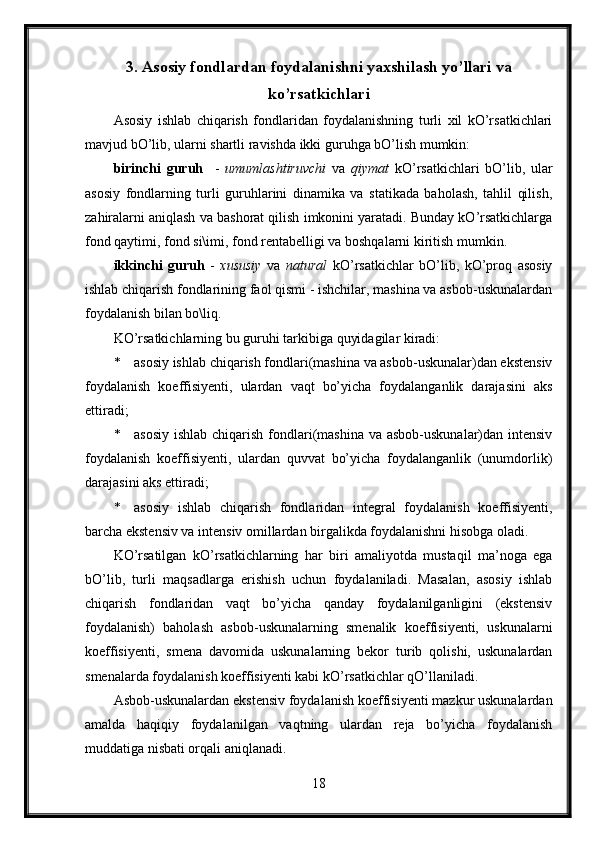 3. Asosiy fondlardan foydalanishni yaxshilash yo’llari va
ko’rsatkichlari
Asosiy   ishlab   chiqarish   fondlaridan   foydalanishning   turli   xil   kO’rsatkichlari
mavjud bO’lib, ularni shartli ravishda ikki guruhga bO’lish mumkin:
birinchi   guruh     -   umumlashtiruvchi   va   qiymat   kO’rsatkichlari   bO’lib,   ular
asosiy   fondlarning   turli   guruhlarini   dinamika   va   statikada   baholash,   tahlil   qilish,
zahiralarni aniqlash va bashorat qilish imkonini yaratadi. Bunday kO’rsatkichlarga
fond qaytimi, fond si\imi, fond rentabelligi va boshqalarni kiritish mumkin.
ikkinchi   guruh   -   xususiy   va   natural   kO’rsatkichlar   bO’lib,   kO’proq   asosiy
ishlab chiqarish fondlarining faol qismi - ishchilar, mashina va asbob-uskunalardan
foydalanish bilan bo\liq.
KO’rsatkichlarning bu guruhi tarkibiga quyidagilar kiradi:
* asosiy ishlab chiqarish fondlari(mashina va asbob-uskunalar)dan ekstensiv
foydalanish   koeffisiyenti,   ulardan   vaqt   bo’yicha   foydalanganlik   darajasini   aks
ettiradi;
* asosiy ishlab chiqarish fondlari(mashina va asbob-uskunalar)dan intensiv
foydalanish   koeffisiyenti,   ulardan   quvvat   bo’yicha   foydalanganlik   (unumdorlik)
darajasini aks ettiradi;
* asosiy   ishlab   chiqarish   fondlaridan   integral   foydalanish   koeffisiyenti,
barcha ekstensiv va intensiv omillardan birgalikda foydalanishni hisobga oladi.
KO’rsatilgan   kO’rsatkichlarning   har   biri   amaliyotda   mustaqil   ma’noga   ega
bO’lib,   turli   maqsadlarga   erishish   uchun   foydalaniladi.   Masalan,   asosiy   ishlab
chiqarish   fondlaridan   vaqt   bo’yicha   qanday   foydalanilganligini   (ekstensiv
foydalanish)   baholash   asbob-uskunalarning   smenalik   koeffisiyenti,   uskunalarni
koeffisiyenti,   smena   davomida   uskunalarning   bekor   turib   qolishi,   uskunalardan
smenalarda foydalanish koeffisiyenti kabi kO’rsatkichlar qO’llaniladi.
Asbob-uskunalardan ekstensiv foydalanish koeffisiyenti mazkur uskunalardan
amalda   haqiqiy   foydalanilgan   vaqtning   ulardan   reja   bo’yicha   foydalanish
muddatiga nisbati orqali aniqlanadi.
18