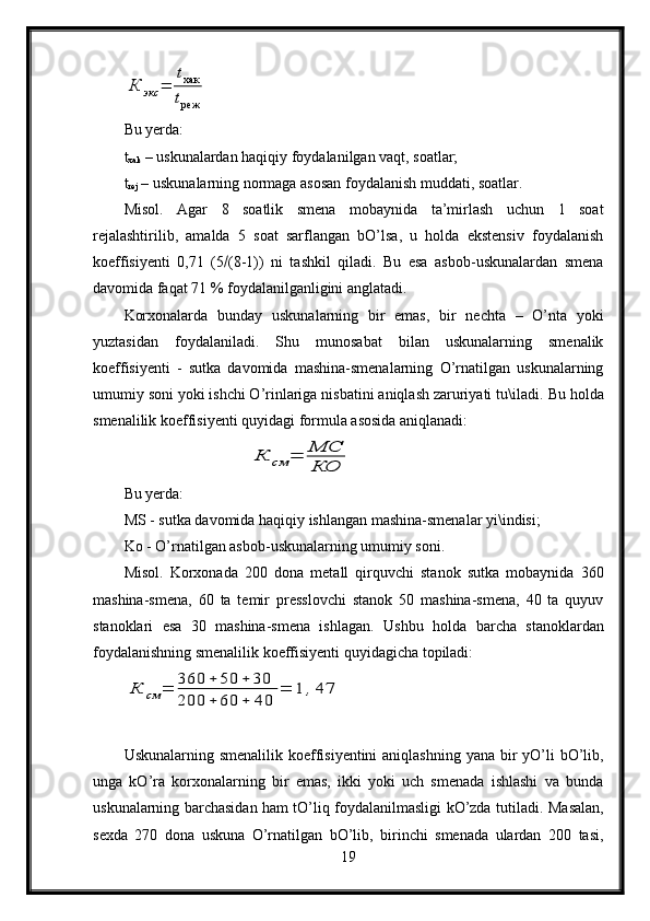 К	экс	=	
tхак
tрежBu yerda:
t
xak  – uskunalardan haqiqiy foydalanilgan vaqt, soatlar;
t
rej  – uskunalarning normaga asosan foydalanish muddati, soatlar.
Misol.   Agar   8   soatlik   smena   mobaynida   ta’mirlash   uchun   1   soat
rejalashtirilib,   amalda   5   soat   sarflangan   bO’lsa,   u   holda   ekstensiv   foydalanish
koeffisiyenti   0,71   (5  (8-1))   ni   tashkil   qiladi.   Bu   esa   asbob-uskunalardan   smena
davomida faqat 71 % foydalanilganligini anglatadi.
Korxonalarda   bunday   uskunalarning   bir   emas,   bir   nechta   –   O’nta   yoki
yuztasidan   foydalaniladi.   Shu   munosabat   bilan   uskunalarning   smenalik
koeffisiyenti   -   sutka   davomida   mashina-smenalarning   O’rnatilgan   uskunalarning
umumiy soni yoki ishchi O’rinlariga nisbatini aniqlash zaruriyati tu\iladi.  Bu holda
smenalilik koeffisiyenti quyidagi formula asosida aniqlanadi:	
К	см	=	МС
КО
Bu yerda:
MS - sutka davomida haqiqiy ishlangan mashina-smenalar yi\indisi;
Ko - O’rnatilgan asbob-uskunalarning umumiy soni.
Misol.   Korxonada   200   dona   metall   qirquvchi   stanok   sutka   mobaynida   360
mashina-smena,   60   ta   temir   presslovchi   stanok   50   mashina-smena,   40   ta   quyuv
stanoklari   esa   30   mashina-smena   ishlagan.   Ushbu   holda   barcha   stanoklardan
foydalanishning smenalilik koeffisiyenti quyidagicha topiladi:	
К	см	=	360	+	50	+	30	
200	+	60	+	40	
=	1	,47
Uskunalarning smenalilik koeffisiyentini  aniqlashning yana bir  yO’li  bO’lib,
unga   kO’ra   korxonalarning   bir   emas,   ikki   yoki   uch   smenada   ishlashi   va   bunda
uskunalarning barchasidan ham tO’liq foydalanilmasligi kO’zda tutiladi.   Masalan,
sexda   270   dona   uskuna   O’rnatilgan   bO’lib,   birinchi   smenada   ulardan   200   tasi,
19 