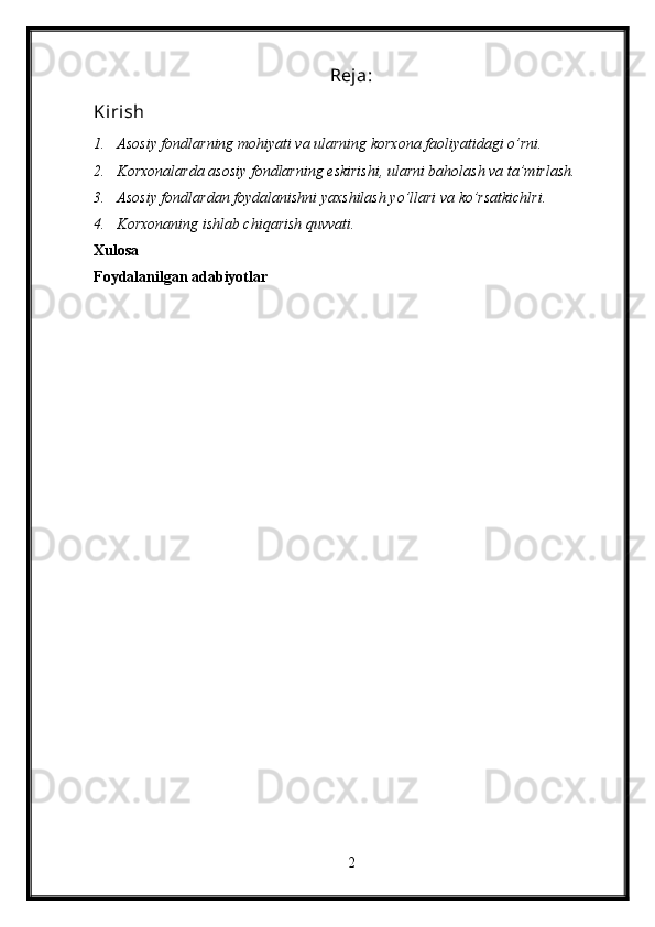 Reja:
Kirish
1. Asosiy fondlarning mohiyati va ularning korxona faoliyatidagi o’rni.
2. Korxonalarda asosiy fondlarning eskirishi, ularni baholash va ta’mirlash.
3. Asosiy fondlardan foydalanishni yaxshilash yo’llari va ko’rsatkichlri.
4. Korxonaning ishlab chiqarish quvvati.
Xulosa
Foydalanilgan adabiyotlar
2 