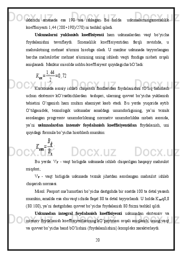 ikkinchi   smenada   esa   190   tasi   ishlagan.   Bu   holda     uskunalarningsmenalilik
koeffisiyenti 1,44 (200  190)  270) ni tashkil qiladi.
Uskunalarni   yuklanish   koeffisiyenti   ham   uskunalardan   vaqt   bo’yicha
foydalanishni   tavsiflaydi.   Smenalilik   koeffisiyentidan   farqli   ravishda,   u
mahsulotning   mehnat   si\imini   hisobga   oladi.   U   mazkur   uskunada   tayyorlangan
barcha   mahsulotlar   mehnat   si\imining   uning   ishlash   vaqti   fondiga   nisbati   orqali
aniqlanadi.  Mazkur misolda ushbu koeffisiyent quyidagicha bO’ladi:К	юк	=	
1,44
2	
=	0,72
Korxonada asosiy ishlab chiqarish fondlaridan foydalanishni  tO’liq baholash
uchun   ekstensiv   kO’rsatkichlardan     tashqari,   ularning   quvvat   bo’yicha   yuklanish
tabiatini   O’rganish   ham   muhim   ahamiyat   kasb   etadi.   Bu   yerda   yuqorida   aytib
O’tilganidek,   texnologik   uskunalar   amaldagi   unumdorligining,   ya’ni   texnik
asoslangan   progressiv   unumdorlikning   normativ   unumdorlikka   nisbati   asosida,
ya’ni   uskunalardan   intensiv   foydalanish   koeffisiyentidan   foydalanish,   uni
quyidagi formula bo’yicha hisoblash mumkin: 	
Κ	инт	=	
Βф
Βп
;
Bu  yerda:  V
F        vaqt   birligida  uskunada  ishlab   chiqarilgan  haqaqiy   mahsulot
miqdori;
V
P      vaqt   birligida   uskunada   texnik   jihatdan   asoslangan   mahsulot   ishlab
chiqarish normasi.
Misol. Pasport ma’lumotlari bo’yicha dastgohda bir soatda 100 ta detal yasash
mumkin, amalda esa shu vaqt ichida faqat 80 ta detal tayyorlandi. U holda K
int q0,8
(80:100), ya’ni dastgohdan quvvat bo’yicha foydalanish 80   foizni tashkil qildi.
Uskunadan   integral   foydalanish   koeffisiyenti   uskunadan   ekstensiv   va
intensiv foydalanish koeffisiyentlarining kO’paytmasi orqali aniqlanib, uning vaqt
va quvvat bo’yicha band bO’lishini (foydalanilishini) kompleks xarakterlaydi.
20 