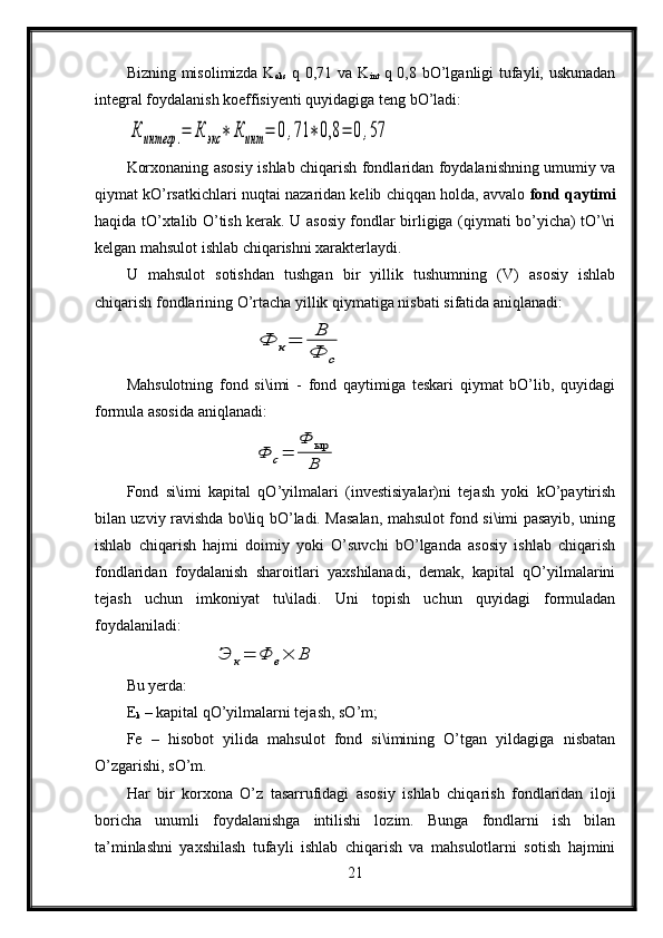 Bizning misolimizda K
eks   q 0,71 va K
int   q 0,8 bO’lganligi tufayli, uskunadan
integral foydalanish koeffisiyenti quyidagiga teng bO’ladi:К	интегр	.=	К	экс	∗	К	инт	=	0,71	∗0,8	=	0,57
Korxonaning asosiy ishlab chiqarish fondlaridan foydalanishning umumiy va
qiymat kO’rsatkichlari nuqtai nazaridan kelib chiqqan holda, avvalo  fond qaytimi
haqida tO’xtalib O’tish kerak. U asosiy fondlar birligiga (qiymati bo’yicha) tO’\ri
kelgan mahsulot ishlab chiqarishni xarakterlaydi.
U   mahsulot   sotishdan   tushgan   bir   yillik   tushumning   (V)   asosiy   ishlab
chiqarish fondlarining O’rtacha yillik qiymatiga nisbati sifatida aniqlanadi:	
Ф	к=	В
Ф	с
Mahsulotning   fond   si\imi   -   fond   qaytimiga   teskari   qiymat   bO’lib,   quyidagi
formula asosida aniqlanadi:
 	
Ф	с=	
Ф	ыр
В
Fond   si\imi   kapital   qO’yilmalari   (investisiyalar)ni   tejash   yoki   kO’paytirish
bilan uzviy ravishda bo\liq bO’ladi. Masalan, mahsulot fond si\imi pasayib, uning
ishlab   chiqarish   hajmi   doimiy   yoki   O’suvchi   bO’lganda   asosiy   ishlab   chiqarish
fondlaridan   foydalanish   sharoitlari   yaxshilanadi,   demak,   kapital   qO’yilmalarini
tejash   uchun   imkoniyat   tu\iladi.   Uni   topish   uchun   quyidagi   formuladan
foydalaniladi:	
Э	к=	Φ	е×	Β
Bu yerda:
E
k  – kapital qO’yilmalarni tejash, sO’m;
Fe   –   hisobot   yilida   mahsulot   fond   si\imining   O’tgan   yildagiga   nisbatan
O’zgarishi, sO’m.
Har   bir   korxona   O’z   tasarrufidagi   asosiy   ishlab   chiqarish   fondlaridan   iloji
boricha   unumli   foydalanishga   intilishi   lozim.   Bunga   fondlarni   ish   bilan
ta’minlashni   yaxshilash   tufayli   ishlab   chiqarish   va   mahsulotlarni   sotish   hajmini
21 