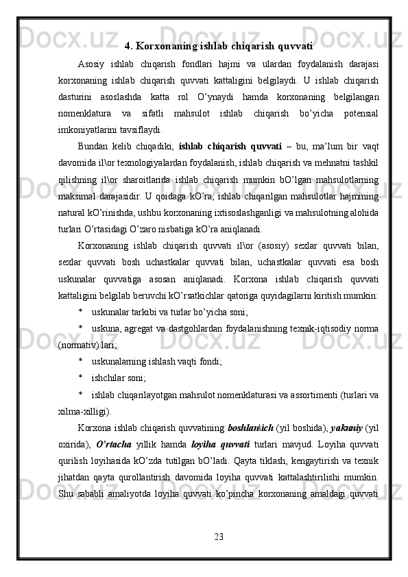 4. Korxonaning ishlab chiqarish quvvati
Asosiy   ishlab   chiqarish   fondlari   hajmi   va   ulardan   foydalanish   darajasi
korxonaning   ishlab   chiqarish   quvvati   kattaligini   belgilaydi.   U   ishlab   chiqarish
dasturini   asoslashda   katta   rol   O’ynaydi   hamda   korxonaning   belgilangan
nomenklatura   va   sifatli   mahsulot   ishlab   chiqarish   bo’yicha   potensial
imkoniyatlarini tavsiflaydi.
Bundan   kelib   chiqadiki,   ishlab   chiqarish   quvvati   –   bu,   ma’lum   bir   vaqt
davomida il\or texnologiyalardan foydalanish, ishlab chiqarish va mehnatni tashkil
qilishning   il\or   sharoitlarida   ishlab   chiqarish   mumkin   bO’lgan   mahsulotlarning
maksimal   darajasidir.   U   qoidaga   kO’ra,   ishlab   chiqarilgan   mahsulotlar   hajmining
natural kO’rinishda, ushbu korxonaning ixtisoslashganligi va mahsulotning alohida
turlari O’rtasidagi O’zaro nisbatiga kO’ra aniqlanadi.
Korxonaning   ishlab   chiqarish   quvvati   il\or   (asosiy)   sexlar   quvvati   bilan,
sexlar   quvvati   bosh   uchastkalar   quvvati   bilan,   uchastkalar   quvvati   esa   bosh
uskunalar   quvvatiga   asosan   aniqlanadi.   Korxona   ishlab   chiqarish   quvvati
kattaligini belgilab beruvchi kO’rsatkichlar qatoriga quyidagilarni kiritish mumkin:
* uskunalar tarkibi va turlar bo’yicha soni;
* uskuna, agregat va dastgohlardan foydalanishning texnik-iqtisodiy norma
(normativ) lari;
* uskunalarning ishlash vaqti fondi;
* ishchilar soni;
* ishlab chiqarilayotgan mahsulot nomenklaturasi va assortimenti (turlari va
xilma-xilligi).
Korxona ishlab chiqarish quvvatining   boshlan\ich   (yil boshida),   yakuniy   (yil
oxirida),   O’rtacha   yillik   hamda   loyiha   quvvati   turlari   mavjud.   Loyiha   quvvati
qurilish   loyihasida   kO’zda   tutilgan   bO’ladi.  Qayta   tiklash,   kengaytirish   va  texnik
jihatdan   qayta   qurollantirish   davomida   loyiha   quvvati   kattalashtirilishi   mumkin.
Shu   sababli   amaliyotda   loyiha   quvvati   ko’pincha   korxonaning   amaldagi   quvvati
23 