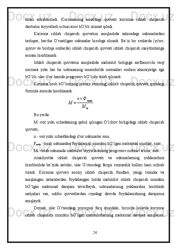 bilan   solishtiriladi.   Korxonaning   amaldagi   quvvati   korxona   ishlab   chiqarish
dasturini tayyorlash uchun asos bO’lib xizmat qiladi.
Korxona   ishlab   chiqarish   quvvatini   aniqlashda   zahiradagi   uskunalardan
tashqari,   barcha   O’rnatilgan   uskunalar   hisobga   olinadi.   Ba’zi   bir   sexlarda   (yi\uv,
quyuv va boshqa sexlarda) ishlab chiqarish quvvati ishlab chiqarish maydonlariga
asosan hisoblanadi.
Ishlab   chiqarish   quvvatini   aniqlashda   mahsulot   birligiga   sarflanuvchi   vaqt
normasi   yoki   har   bir   uskunaning   unumdorlik   normalari   muhim   ahamiyatga   ega
bO’lib, ular il\or hamda progressiv bO’lishi talab qilinadi. 
Korxona bosh bO’\inining (asosiy sexining) ishlab chiqarish quvvati quyidagi
formula asosida hisoblanadi:М	=	
n×	Ф	макс	
М	т
Bu yerda:
M -sex yoki uchaskaning qabul qilingan O’lchov birligidagi ishlab chiqarish
quvvati;
n - sex yoki uchastkadagi il\or uskunalar soni;
F
maks  –bosh uskunadan foydalanish mumkin bO’lgan maksimal muddat, soat;
M
t  –bosh uskunada mahsulot tayyorlashning progressiv mehnat si\imi, soat.
Amaliyotda   ishlab   chiqarish   quvvati   va   uskunalarning   yuklanishini
hisoblashda   ba’zida   xatolar,   ular   O’rtasidagi   farqni   sezmaslik   hollari   ham   uchrab
turadi.   Korxona   quvvati   asosiy   ishlab   chiqarish   fondlari,   yangi   texnika   va
aniqlangan   zahiralardan   foydalangan   holda   mahsulot   ishlab   chiqarish   mumkin
bO’lgan   maksimal   darajani   tavsiflaydi,   uskunalarning   yuklanishni   hisoblash
natijalari   esa,   ushbu   quvvatlardan   rejadagi   davrda   foydalanishning   darajasini
aniqlaydi.
Demak,   ular   O’rtasidagi   prinsipial   farq   shundaki,   birinchi   holatda   korxona
ishlab   chiqarishi   mumkin   bO’lgan   mahsulotlarning   maksimal   darajasi   aniqlansa,
24