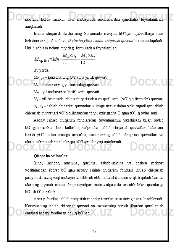 ikkinchi   holda   mazkur   davr   mobaynida   uskunalardan   qanchalik   foydalanilishi
aniqlanadi.
Ishlab   chiqarish   dasturining   korxonada   mavjud   bO’lgan   quvvatlarga   mos
kelishini aniqlash uchun,  O’rtacha yillik ishlab chiqarish quvvati  hisoblab topiladi.
Uni hisoblash uchun quyidagi formuladan foydalaniladi:М	ыр	.йил	=	Мн	+	
М	в×	n1	
12	
−	
М	л×	n2	
12
Bu yerda:
M
O’r.yil  – korxonaning O’rtacha yillik quvvati;
M
n  – korxonaning yil boshidagi quvvati;
M
v  – yil mobaynida kiritiluvchi quvvati;
M
l  – yil davomida ishlab chiqarishdan chiqariluvchi (yO’q qilinuvchi) quvvat;
n
1   , n
2  – ishlab chiqarish quvvatlarini ishga tushirishdan yoki tugatilgan ishlab
chiqarish quvvatlari yO’q qilingandan to yil oxirigacha O’tgan tO’liq oylar soni.
Asosiy   ishlab   chiqarish   fondlaridan   foydalanishni   yaxshilash   bilan   bo\liq
bO’lgan   mazkur   chora-tadbirlar,   ko’pincha     ishlab   chiqarish   quvvatlari   balansini
tuzish   yO’li   bilan   amalga   oshirilib,   korxonaning   ishlab   chiqarish   quvvatlari   va
ularni ta’minlash manbalariga bO’lgan ehtiyoji aniqlanadi.
Qisqacha xulosalar
Bino,   inshoot,   mashina,   qurilma,   asbob-uskuna   va   boshqa   mehnat
vositalaridan   iborat   bO’lgan   asosiy   ishlab   chiqarish   fondlari   ishlab   chiqarish
jarayonida uzoq vaqt mobaynida ishtirok etib, natural shaklini saqlab qoladi hamda
ularning   qiymati   ishlab   chiqarilayotgan   mahsulotga   asta-sekinlik   bilan   qismlarga
bO’lib O’tkaziladi.
Asosiy fondlar ishlab chiqarish moddiy-texnika bazasining asosi hisoblanadi.
Korxonaning   ishlab   chiqarish   quvvati   va   mehnatning   texnik   jihatdan   qurollanish
darajasi asosiy fondlarga bo\liq bO’ladi.
25 