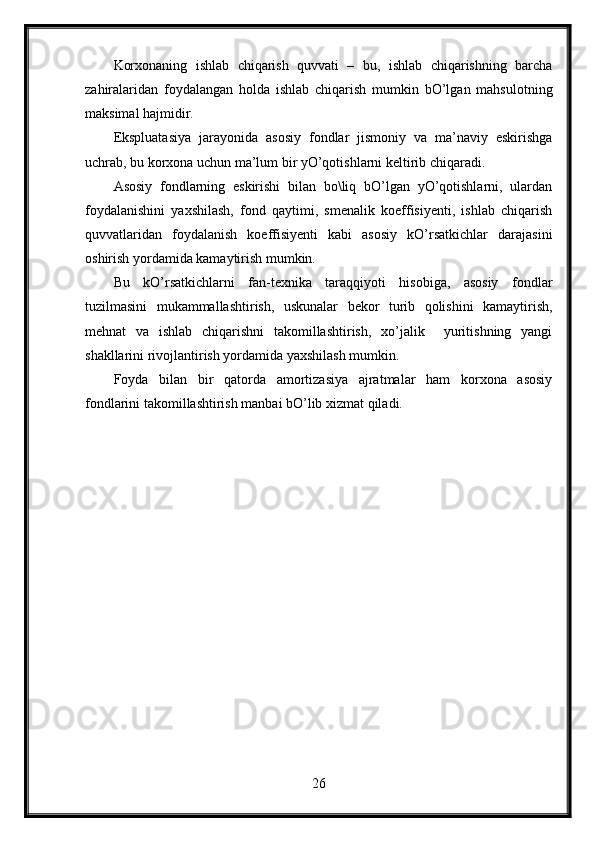 Korxonaning   ishlab   chiqarish   quvvati   –   bu,   ishlab   chiqarishning   barcha
zahiralaridan   foydalangan   holda   ishlab   chiqarish   mumkin   bO’lgan   mahsulotning
maksimal hajmidir.
Ekspluatasiya   jarayonida   asosiy   fondlar   jismoniy   va   ma’naviy   eskirishga
uchrab, bu korxona uchun ma’lum bir yO’qotishlarni keltirib chiqaradi.
Asosiy   fondlarning   eskirishi   bilan   bo\liq   bO’lgan   yO’qotishlarni,   ulardan
foydalanishini   yaxshilash,   fond   qaytimi,   smenalik   koeffisiyenti,   ishlab   chiqarish
quvvatlaridan   foydalanish   koeffisiyenti   kabi   asosiy   kO’rsatkichlar   darajasini
oshirish yordamida kamaytirish mumkin.
Bu   kO’rsatkichlarni   fan-texnika   taraqqiyoti   hisobiga,   asosiy   fondlar
tuzilmasini   mukammallashtirish,   uskunalar   bekor   turib   qolishini   kamaytirish,
mehnat   va   ishlab   chiqarishni   takomillashtirish,   xo’jalik     yuritishning   yangi
shakllarini rivojlantirish yordamida yaxshilash mumkin.
Foyda   bilan   bir   qatorda   amortizasiya   ajratmalar   ham   korxona   asosiy
fondlarini takomillashtirish manbai bO’lib xizmat qiladi.
26 