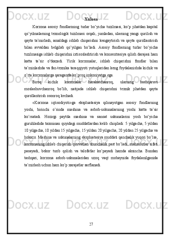 Xulosa
Korxona   asosiy   fondlarining   turlar   bo’yicha   tuzilmasi,   ko’p   jihatdan   kapital
qo’yilmalarning   texnologik   tuzilmasi   orqali,   jumladan,   ularning   yangi   qurilish   va
qayta   ta’mirlash,   amaldagi   ishlab   chiqarishni   kengaytirish   va   qayta   qurollantirish
bilan   avvaldan   belgilab   qo’yilgan   bo’ladi.   Asosiy   fondlarning   turlar   bo’yicha
tuzilmasiga ishlab chiqarishni ixtisoslashtirish va konsentrasiya qilish darajasi ham
katta   ta’sir   o’tkazadi.   Yirik   korxonalar,   ishlab   chiqarishni   fondlar   bilan
ta’minlashda va fan-texnika taraqqiyoti yutuqlaridan keng foydalanishda kichik va
o’rta korxonalarga qaraganda ko’proq imkoniyatga ega.
Biroq   kichik   korxonalar   harakatchanroq,   ularning   boshqaruvi
moslashuvchanroq   bo’lib,   natijada   ishlab   chiqarishni   texnik   jihatdan   qayta
qurollantirish osonroq kechadi. 
«Korxona   iqtisodiyoti»ga   ekspluatasiya   qilinayotgan   asosiy   fondlarning
yoshi,   birinchi   o’rinda   mashina   va   asbob-uskunalarning   yoshi   katta   ta’sir
ko’rsatadi.   Hozirgi   paytda   mashina   va   sanoat   uskunalarini   yosh   bo’yicha
guruhlashda taxminan quyidagi muddatlardan kelib chiqiladi: 5 yilgacha, 5 yildan
10 yilgacha, 10 yildan 15 yilgacha, 15 yildan 20 yilgacha, 20 yildan 25 yilgacha va
hokazo. Mashina va uskunalarning ekspluatasiya muddati qanchalik yuqori bo’lsa,
korxonaning ishlab chiqarish quvvatlari shunchalik past bo’ladi, mahsulotlar sifati
pasayadi,   bekor   turib   qolish   va   talofatlar   ko’payadi   hamda   aksincha.   Bundan
tashqari,   korxona   asbob-uskunalaridan   uzoq   vaqt   mobaynida   foydalanilganida
ta’mirlash uchun ham ko’p xarajatlar sarflanadi. 
27 