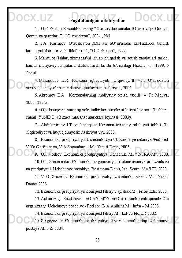 Foydalanilgan  adabiyotlar
1. O’zbekiston  Respublikasining  “Xususiy korxonalar  tO’\risida”gi  Qonuni.
Qonun va qarorlar. T., “O’zbekiston”, 2004., №3
2. I.A.   Karimov.   O’zbekiston   XXI   asr   bO’sa\asida:   xavfsizlikka   tahdid,
taraqqiyot shartlari va kafolatlari. T., “O’zbekiston”, 1997.
3. Mahsulot   (ishlar,   xizmatlar)ni   ishlab   chiqarish   va   sotish   xarajatlari   tarkibi
hamda   moliyaviy   natijalarni   shaklantirish   tartibi   tu\risadagi   Nizom.   -T.:   1999,   5
fevral.
4. Maxmudov   E.X.   Korxona   iqtisodiyoti:   O’quv.qO’ll.   –T.:   O’zbekiston
yozuvchilar uyushmasi Adabiyot jam\armasi nashriyoti, 2004.
5. Akromov   E.A     Korxonalarning   moliyaviy   xolati   taxlili.   –   T.:   Moliya,
2003.-223 b.
6. «O’z Ishingizni yarating yoki tadbirkor nimalarni bilishi lozim» - Toshkent
shahri, YuNIDO, «Biznes maslahat markazi» loyihasi, 2003y. 
7. Abdukarimov   I.T.   va   boshqalar   Korxona   iqtisodiy   salohiyati   tahlili.   T.:
«Iqtisodiyot va huquq dunyosi» nashriyot uyi, 2003.
8. Ekonomika predpriyatiya. Uchebnik dlya VUZov.  3-ye izdaniye /Pod. red.
V.Ya.Gorfinkelya, V.A.Shvandara. - M.: Yuniti-Dana, 2003. 
9. O.I. Volkov, Ekonomika predpriyatiya, Uchebnik.  M., “INFRA-M”, 2000.
10. G.I.   Shepelenko.   Ekonomika,   organizasiya     i   planirovaniye   proizvodstva
na predpriyatii.  Uchebnoye posobiye. Rostov-na-Donu, Izd. Sentr “MART”, 2000.
11. V. G. Gruzinov. Ekonomika predpriyatiya Uchebnik 2-ye izd. M.: «Yuniti
Dana» 2003. 
12. Ekonomika predpriyatiya Konspekt leksiy v spiskax M.: Prior-izdat 2003.
13. Autsorsing:   Sozdaniye     vO’sokoeffektivnO’x   i   konkurentosposobnO’x
organizasiy. Uchebnoye posobiye / Pod red. B.A.Anikina M.: Infra – M 2003.
14. Ekonomika predpriyatiya Konspekt leksiy M.: Izd-vo PRIOR 2002.
15. Sergeyev I.V Ekonomika predpriyatiya. 2-ye izd. perab. i dop.  Uchebnoye
posbiye M.: FiS 2004.
28 