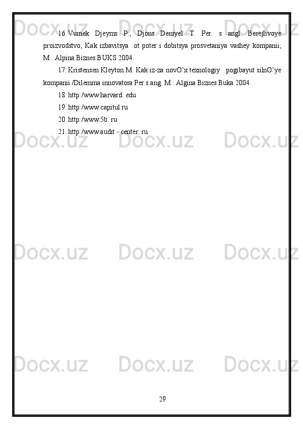 16. Vumek   Djeyms   P.,   Djons   Deniyel   T.   Per.   s   angl.   Berejlivoye
proizvodstvo;   Kak   izbavitsya     ot   poter   i   dobitsya   prosvetaniya   vashey   kompanii;
M..  Alpina Biznes BUKS 2004.
17. Kristensen Kleyton M. Kak iz-za novO’x texnologiy   pogibayut silnO’ye
kompanii /Dilemma innovatora Per.s ang.  M.: Algina Biznes Buka 2004.
18. http:/www.harvard. edu
19. http:/www.capitul.ru
20. http:/www.5b. ru
21. http:/www.audit - center. ru
29 