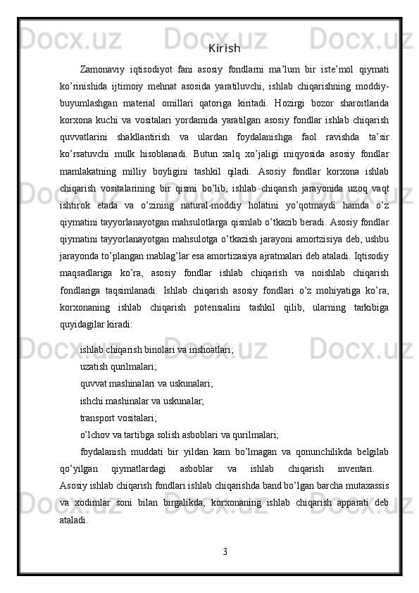 Kirish
Zamonaviy   iqtisodiyot   fani   asosiy   fondlarni   ma’lum   bir   iste’mol   qiymati
ko’rinishida   ijtimoiy   mehnat   asosida   yaratiluvchi,   ishlab   chiqarishning   moddiy-
buyumlashgan   material   omillari   qatoriga   kiritadi.   Hozirgi   bozor   sharoitlarida
korxona   kuchi   va   vositalari   yordamida   yaratilgan   asosiy   fondlar   ishlab   chiqarish
quvvatlarini   shakllantirish   va   ulardan   foydalanishga   faol   ravishda   ta’sir
ko’rsatuvchi   mulk   hisoblanadi.   Butun   xalq   xo’jaligi   miqyosida   asosiy   fondlar
mamlakatning   milliy   boyligini   tashkil   qiladi.   Asosiy   fondlar   korxona   ishlab
chiqarish   vositalarining   bir   qismi   bo’lib,   ishlab   chiqarish   jarayonida   uzoq   vaqt
ishtirok   etada   va   o’zining   natural-moddiy   holatini   yo’qotmaydi   hamda   o’z
qiymatini tayyorlanayotgan mahsulotlarga qismlab o’tkazib beradi. Asosiy fondlar
qiymatini tayyorlanayotgan mahsulotga o’tkazish jarayoni amortzisiya deb, ushbu
jarayonda to’plangan mablag’lar esa amortizasiya ajratmalari deb ataladi. Iqtisodiy
maqsadlariga   ko’ra,   asosiy   fondlar   ishlab   chiqarish   va   noishlab   chiqarish
fondlariga   taqsimlanadi.   Ishlab   chiqarish   asosiy   fondlari   o’z   mohiyatiga   ko’ra,
korxonaning   ishlab   chiqarish   potensialini   tashkil   qilib,   ularning   tarkibiga
quyidagilar kiradi: 
ishlab chiqarish binolari va inshoatlari; 
uzatish qurilmalari; 
quvvat mashinalari va uskunalari; 
ishchi mashinalar va uskunalar; 
transport vositalari; 
o’lchov va tartibga solish asboblari va qurilmalari; 
foydalanish   muddati   bir   yildan   kam   bo’lmagan   va   qonunchilikda   belgilab
qo’yilgan   qiymatlardagi   asboblar   va   ishlab   chiqarish   inventari.  
Asosiy ishlab chiqarish fondlari ishlab chiqarishda band bo’lgan barcha mutaxassis
va   xodimlar   soni   bilan   birgalikda,   korxonaning   ishlab   chiqarish   apparati   deb
ataladi. 
3