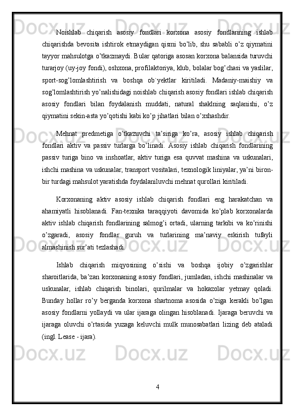 Noishlab   chiqarish   asosiy   fondlari   korxona   asosiy   fondlarining   ishlab
chiqarishda   bevosita   ishtirok   etmaydigan   qismi   bo’lib,   shu   sababli   o’z   qiymatini
tayyor mahsulotga o’tkazmaydi. Bular qatoriga asosan korxona balansida turuvchi
turarjoy (uy-joy fondi), oshxona, profilaktoriya, klub, bolalar bog’chasi va yaslilar,
sport-sog’lomlashtirish   va   boshqa   ob`yektlar   kiritiladi.   Madaniy-maishiy   va
sog’lomlashtirish yo’nalishidagi noishlab chiqarish asosiy fondlari ishlab chiqarish
asosiy   fondlari   bilan   foydalanish   muddati,   natural   shaklning   saqlanishi,   o’z
qiymatini sekin-asta yo’qotishi kabi ko’p jihatlari bilan o’xshashdir.
Mehnat   predmetiga   o’tkazuvchi   ta’siriga   ko’ra,   asosiy   ishlab   chiqarish
fondlari   aktiv   va   passiv   turlarga   bo’linadi.   Asosiy   ishlab   chiqarish   fondlarining
passiv   turiga   bino   va   inshoatlar,   aktiv   turiga   esa   quvvat   mashina   va   uskunalari,
ishchi mashina va uskunalar, transport vositalari, texnologik liniyalar, ya’ni biron-
bir turdagi mahsulot yaratishda foydalaniluvchi mehnat qurollari kiritiladi. 
Korxonaning   aktiv   asosiy   ishlab   chiqarish   fondlari   eng   harakatchan   va
ahamiyatli   hisoblanadi.   Fan-texnika   taraqqiyoti   davomida   ko’plab   korxonalarda
aktiv   ishlab   chiqarish   fondlarining   salmog’i   ortadi,   ularning   tarkibi   va   ko’rinishi
o’zgaradi,   asosiy   fondlar   guruh   va   turlarining   ma’naviy   eskirish   tufayli
almashinish sur’ati tezlashadi. 
Ishlab   chiqarish   miqyosining   o’sishi   va   boshqa   ijobiy   o’zgarishlar
sharoitlarida,  ba’zan  korxonaning  asosiy  fondlari, jumladan,  ishchi   mashinalar   va
uskunalar,   ishlab   chiqarish   binolari,   qurilmalar   va   hokazolar   yetmay   qoladi.
Bunday   hollar   ro’y   berganda   korxona   shartnoma   asosida   o’ziga   kerakli   bo’lgan
asosiy   fondlarni   yollaydi   va   ular   ijaraga   olingan   hisoblanadi.   Ijaraga   beruvchi   va
ijaraga   oluvchi   o’rtasida   yuzaga   keluvchi   mulk   munosabatlari   lizing   deb   ataladi
(ingl. Lease - ijara). 
4 